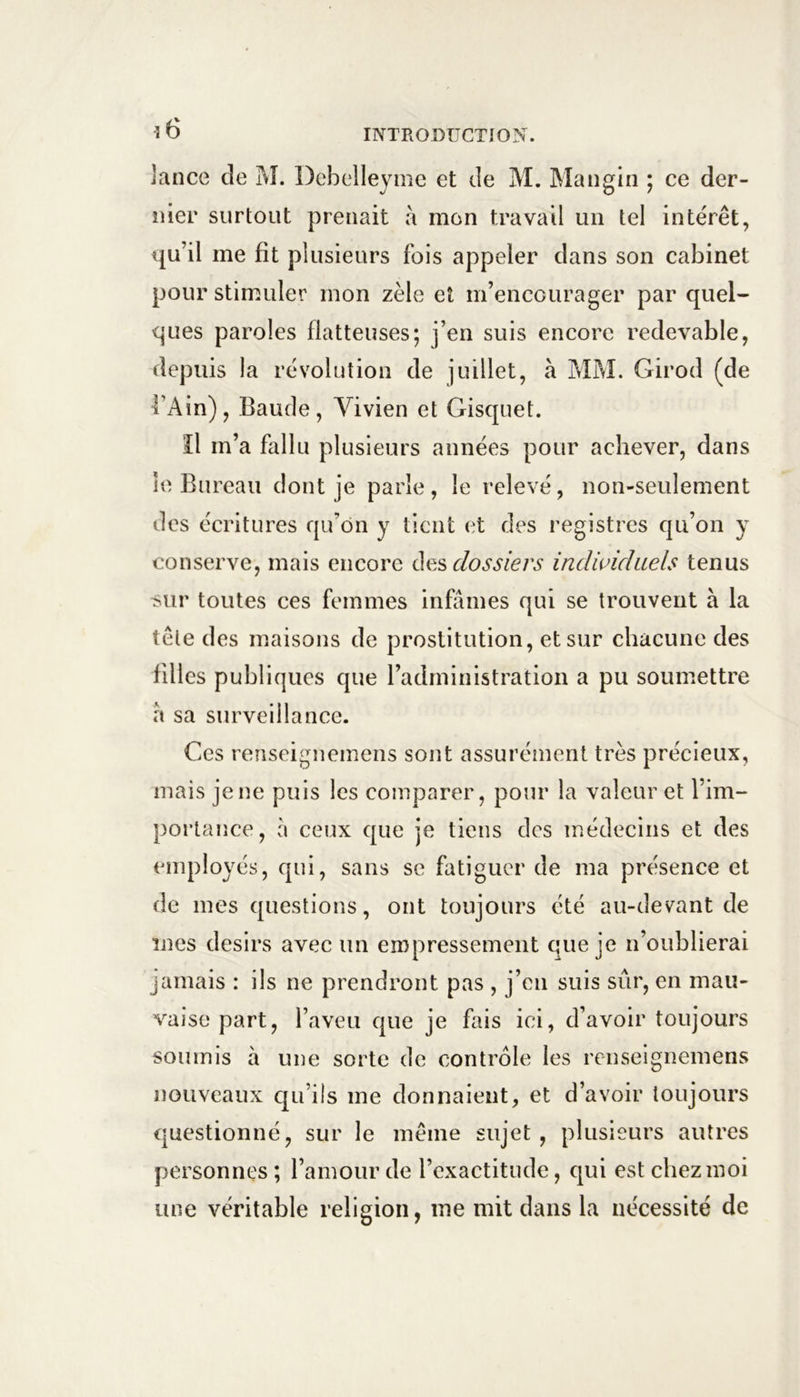 î6 lance de M. Dcbelleyme et de M. Mangin ; ce der- nier surtout prenait a mon travail un tel intérêt, qu’il me fit plusieurs fois appeler dans son cabinet pour stimuler mon zèle et m’encourager par quel- ques paroles flatteuses; j’en suis encore redevable, depuis la révolution de juillet, à MM. Girod (de 4’Ain), Baude, Vivien et Gisquet. îl m’a fallu plusieurs années pour achever, dans le Bureau dont je parle , le relevé, non-seulement des écritures qu’on y tient et des registres qu’on y conserve, mais encore àe.s dossiers indwiduels tenus isur toutes ces femmes infâmes qui se trouvent à la tête des maisons de prostitution, et sur chacune des filles publiques que l’administration a pu soumettre â sa surveillance. Ces renseignemens sont assurément très précieux, mais je ne puis les comparer, pour la valeur et l’im- portance, â ceux que je tiens des médecins et des employés, qui, sans se fatiguer de ma présence et de mes questions, ont toujours été au-devant de mes désirs avec un empressement que je n’oublierai jamais : ils ne prendront pas , j’en suis sûr, en mau- vaise part, l’aveu que je fais ici, d’avoir toujours soumis à une sorte de contrôle les renseignemens nouveaux qu’ils me donnaient, et d’avoir toujours questionné, sur le même sujet , plusieurs autres personnes ; l’amour de l’exactitude, qui est chez moi une véritable religion, me mit dans la nécessité de