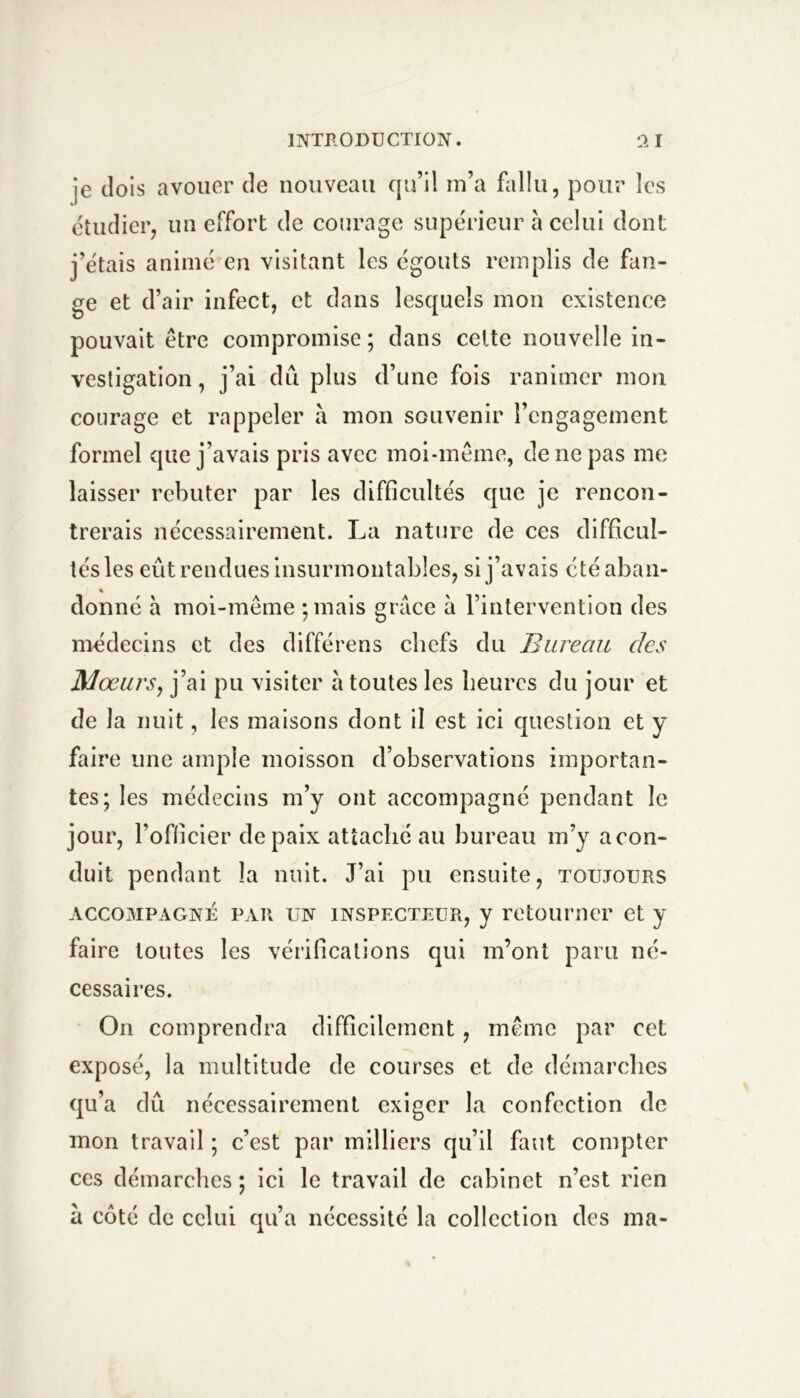 je dois avouer de nouveau qu’il in’a fallu, pour les étudier, un effort de courage supérieur à celui dont j’étais animé en visitant les égouts remplis de fan- ge et d’air infect, et dans lesquels mon existence pouvait être compromise ; dans celte nouvelle in- vestigation , j’ai dû plus d’une fois ranimer mon courage et rappeler à mon souvenir l’engagement formel que j’avais pris avec moi-même, de ne pas me laisser rebuter par les difficultés que je rencon- trerais nécessairement. La nature de ces difficul- tés les eût rendues insurmontables, si j’avais été aban- donné h moi-même puais grâce à l’intervention des médecins et des différens chefs du Bureau des Mœurs, j’ai pu visiter à toutes les heures du jour et de la nuit, les maisons dont il est ici question et y faire une ample moisson d’observations importan- tes; les médecins m’y ont accompagné pendant le jour, l’oflicier de paix attaché au bureau m’y a con- duit pendant la nuit. J’ai pu ensuite, toujours ACCOMPAGNÉ PAR UN INSPECTEUR, J retoumcr et y faire toutes les vérifications qui m’ont paru né- cessaires. On comprendra difficilement, même par cet exposé, la multitude de courses et de démarches qu’a dû nécessairement exiger la confection de mon travail ; c’est par milliers qu’il faut compter ces démarches ; ici le travail de cabinet n’est rien â coté de celui qu’a nécessité la collection des ma-