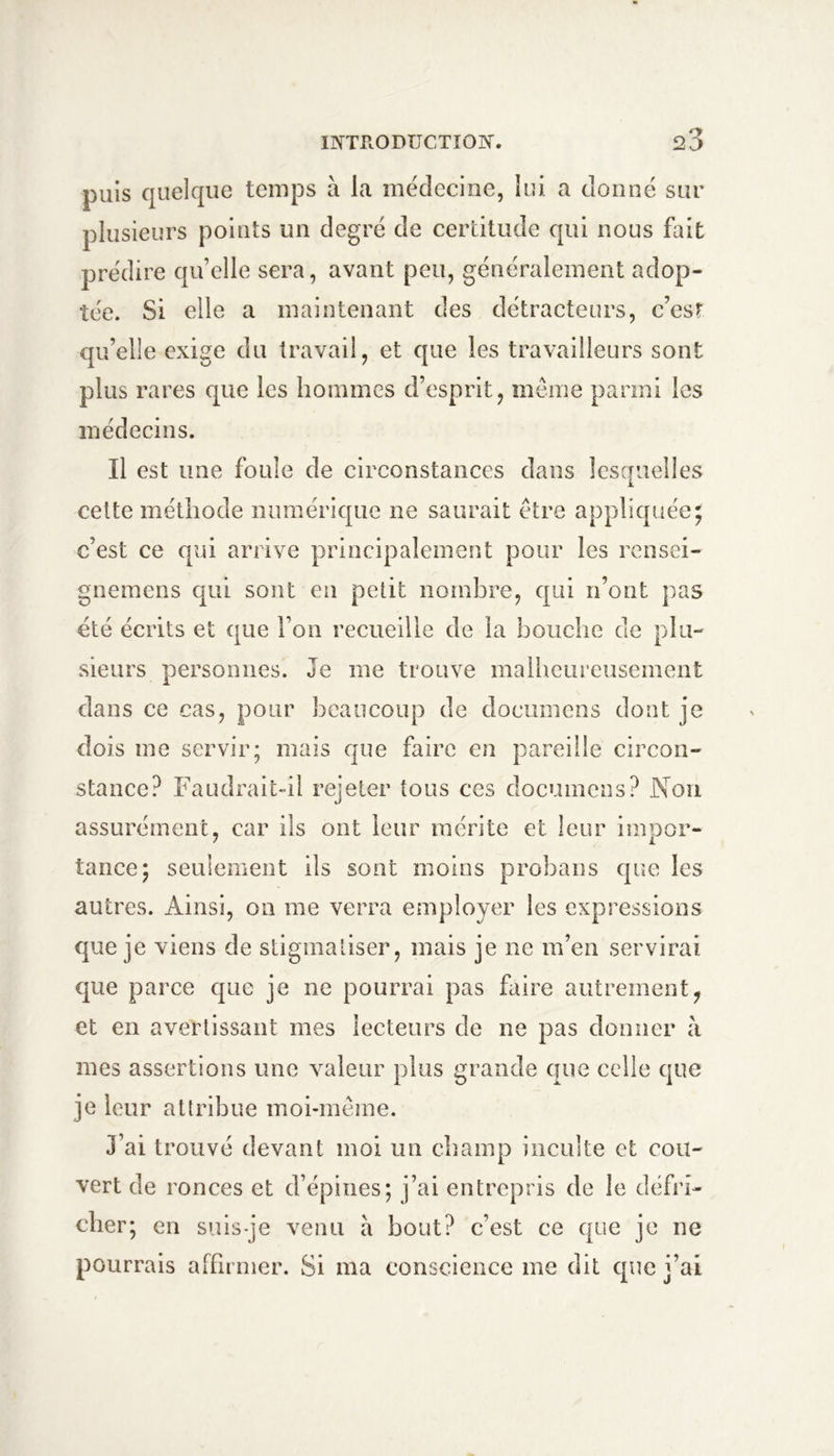 puis quelque temps à la médecine, lui a donné sur plusieurs points un degré de certitude qui nous fait prédire qu’elle sera, avant peu, généralement adop- tée. Si elle a maintenant des détracteurs, c’esr qu’elle exige du travail, et que les travailleurs sont plus rares que les hommes d’esprit, meme parmi les médecins. Il est une foule de circonstances dans lesquelles celte méthode numérique ne saurait être appliquée; c’est ce qui arrive principalement pour les rensei- gnemens qui sont en petit nomhre, qui n’ont pas été écrits et que l’on recueille de la bouche de plu- sieurs personnes. Je me trouve malheureusement dans ce cas, pour beaucoup de documens dont je dois me servir; mais que faire en pareille circon- stance? Faudrait-il rejeter tous ces documens? Non assurément, car ils ont leur mérite et leur imnor- tance; seulement ils sont moins probaiis que les autres. Ainsi, on me verra employer les expressions que je viens de stigmatiser, mais je ne m’en servirai que parce que je ne pourrai pas faire autrement^ et en avertissant mes lecteurs de ne pas donner à mes assertions une valeur plus grande que celle que je leur attribue moi-même. J’ai trouvé devant moi un champ inculte et cou- vert de ronces et d’épines; j’ai entrepris de le défri- cher; en suis-je venu a bout? c’est ce que je ne pourrais affimier. Si ma conscience me dit que j’ai