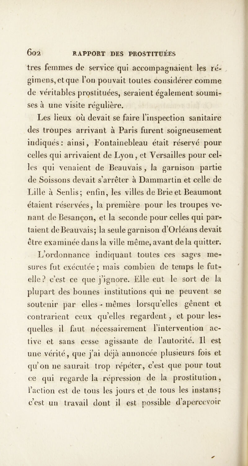 très femmes de service qui accompagnaient les ré- gimens,etque l’on pouvait toutes considérer comme de véritables prostituées, seraient également soumi- ses à une visite régulière. Les lieux oii devait se faire l’inspection sanitaire des troupes arrivant à Paris furent soigneusement indiqués: ainsi, Fontainebleau était réservé pour celles qui arrivaient de Lyon, et Versailles pour cel- les qui venaient de Beauvais , la garnison partie de Soissons devait s’arrêter à Dammartin et celle de Lille à Senlis; enfin, les villes de Brie et Beaumont étaient réservées, la première pour les troupes ve- nant de Besançon, et la seconde pour celles qui par- taient de Beauvais; la seule garnison d’Orléans devait être examinée dans la ville même, avant delà quitter. L’ordonnance indiquant toutes ces sages me- sures fut exécutée; mais combien de temps le fut- elle? c’est ce que j’ignore. Elle eut le sort de la plupart des bonnes institutions qui ne peuvent se soutenir par elles - mêmes lorsqu’elles gênent et contrarient ceux qu’elles regardent, et pour les- quelles il faut nécessairement l’intervention ac- tive et sans cesse agissante de l’autorité. Il est une vérité, que j’ai déjà annoncée plusieurs fois et qu’on ne saurait trop répéter, c’est que pour tout ce qui regarde la répression de la prostitution, l’action est de tous les jours et de tous les instans; c’est un travail dont il est possible d’apercevoir