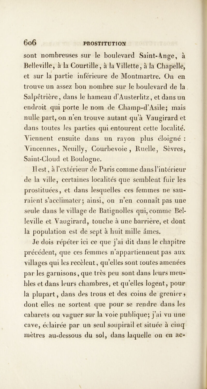 sont nombreuses sur le boulevard Saint-ànge, à Belleville, à la Courtille, à la Villette, à la Chapelle, et sur la partie inférieure de Montmartre. On en trouve un assez bon nombre sur le boulevard de la Salpêtrière, dans le hameau d’Austerlitz, et dans un endroit qui porte le nom de Cliamp-d’Asile; mais nulle part, on n’en trouve autant qu’à Vaugirard et dans toutes les parties qui entourent cette localité. Viennent ensuite dans un rayon plus éloigné : A^incennes, Neuilly, Courbevoie , Ruelle, Sèvres, Saint-Cloud et Boulogne. Il est, à l’extérieur de Paris comme dans l’intérieur de la ville, certaines localités que semblent fuir les prosîituées, et dans lesquelles ces femmes ne sau- raient s’acclimater5 ainsi, on n’en connaît pas une seule dans le village de Balignolles qui, comme Bel- leville et Vaugirard, touche à une barrière, et dont la population est de sept à huit mille âmes. Je dois répéter ici ce que j’ai dit dans le chapitre précédent, que ces femmes n’appartiennent pas aux villages qui les recèlent, qu’elles sont toutes amenées par les garnisons, que très peu sont dans leurs meu- bles et dans leurs chambres, et qu’elles logent, pour la plupart, dans des trous et des coins de grenier > dont elles ne sortent que pour se rendre dans les cabarets ou vaguer sur la voie publique; j’ai vu une cave, éclairée par un seul soupirail et située à cinq mètres au-dessous du sol, dans laquelle on en ac-