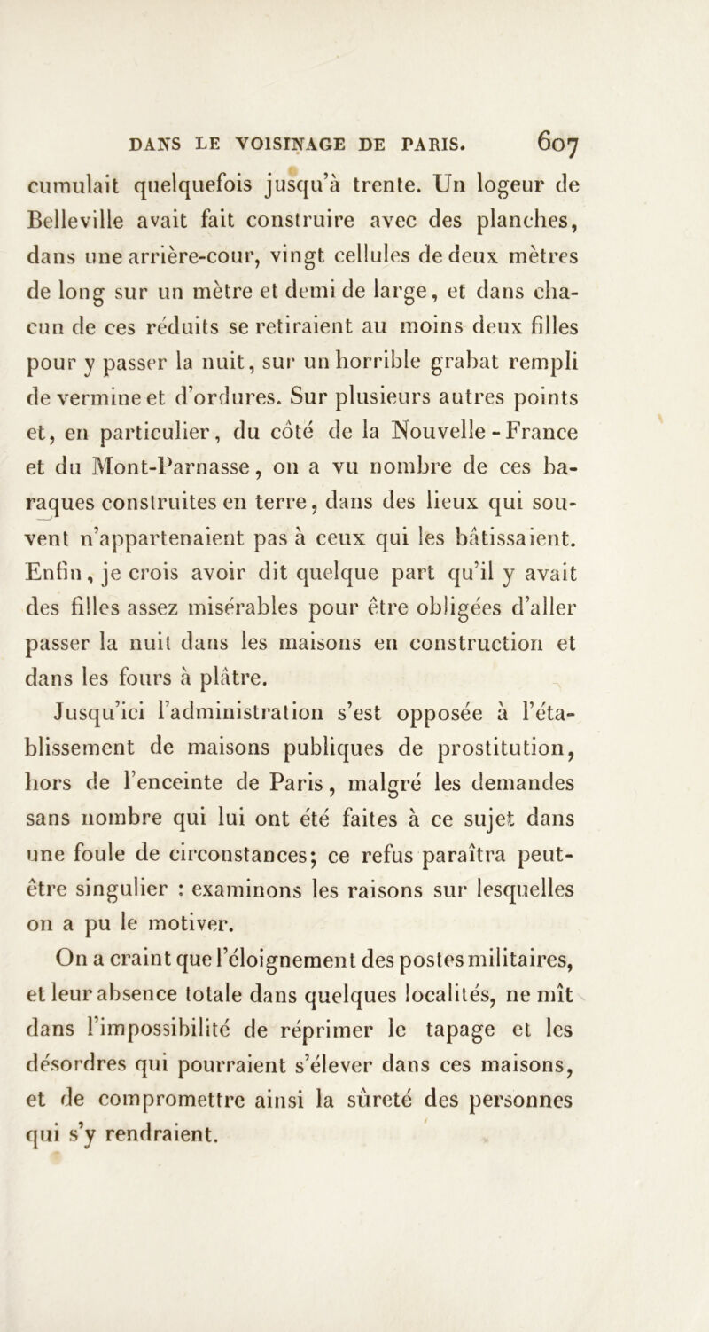 cumulait quelquefois jusqu’à trente. Un logeur de Bellevllle avait fait construire avec des planches, dans une arrière-cour, vingt cellules de deux mètres de long sur un mètre et demi de large, et dans cha- cun de ces réduits se retiraient au moins deux filles pour y passer la nuit, sur un horrible grabat rempli de vermine et d’ordures. Sur plusieurs autres points et, en particulier, du coté de la Nouvelle - France et du Mont-Parnasse, on a vu nombre de ces ba- raques construites en terre, dans des lieux qui sou- vent n’appartenaient pas à ceux qui les bâtissaient. Enfin, je crois avoir dit quelque part qu’il y avait des filles assez misérables pour être obligées d’aller passer la nuit dans les maisons en construction et dans les fours à plâtre. Jusqu’ici l’administration s’est opposée à l’éta- blissement de maisons publiques de prostitution, hors de l’enceinte de Paris, malgré les demandes sans nombre qui lui ont été faites à ce sujet dans une foule de circonstances; ce refus paraîtra peut- être singulier : examinons les raisons sur lesquelles on a pu le motiver. On a craint que l’éloignement des postes militaires, et leur absence totale dans quelques localités, ne mît dans l’impossibilité de réprimer le tapage et les désordres qui pourraient s’élever dans ces maisons, et de compromettre ainsi la sûreté des personnes qui s’y rendraient.