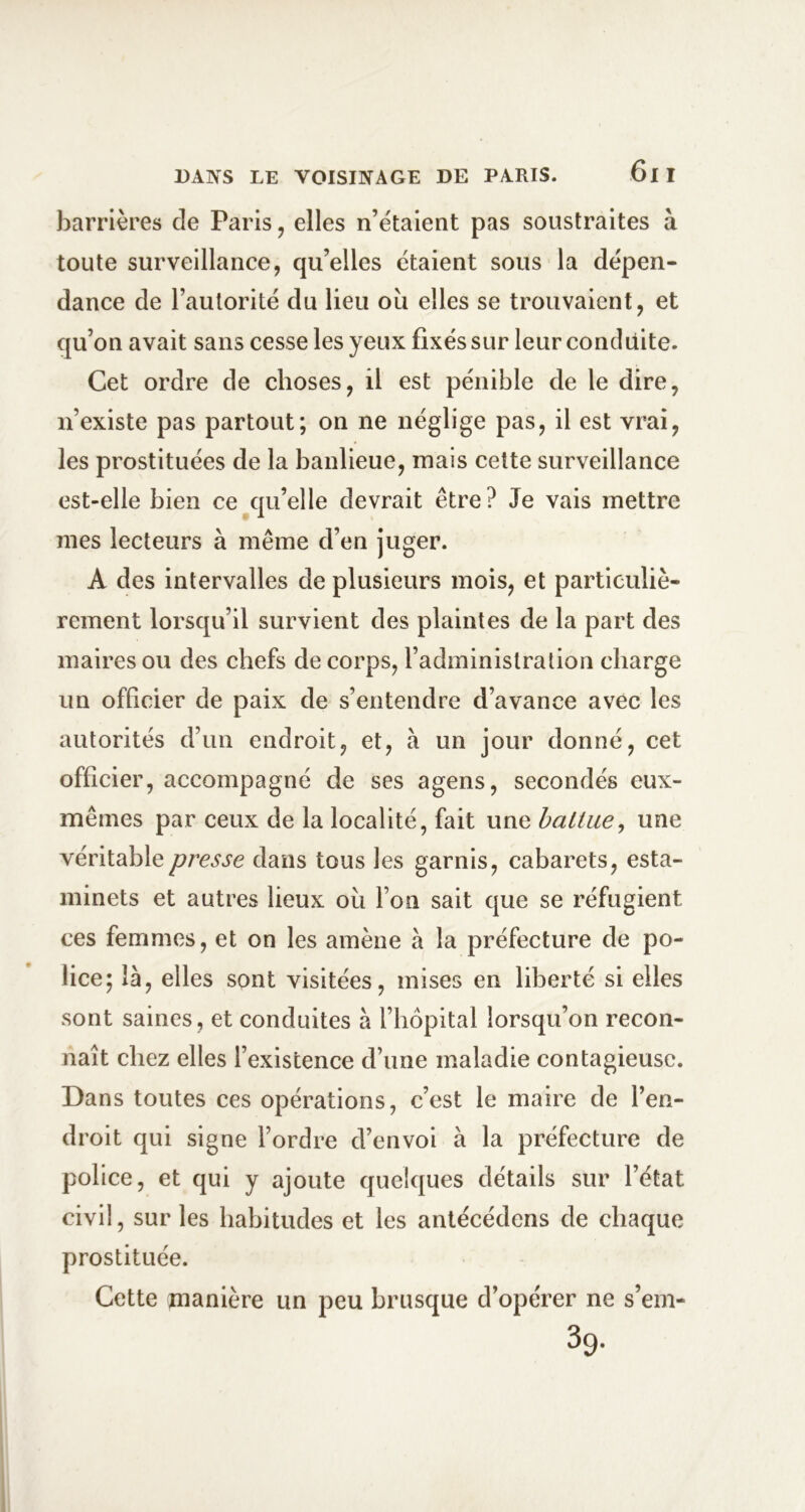 barrières de Paris, elles n’étaient pas soustraites à toute surveillance, qu’elles étaient sous la dépen- dance de l’autorité du lieu où elles se trouvaient, et qu’on avait sans cesse les yeux fixés sur leur conduite. Cet ordre de choses, il est pénible de le dire, n’existe pas partout; on ne néglige pas, il est vrai, les prostituées de la banlieue, mais cette surveillance est-elle bien ce qu’elle devrait être? Je vais mettre mes lecteurs à même d’en juger. A des intervalles de plusieurs mois, et particuliè- rement lorsqu’il survient des plaintes de la part des maires ou des chefs de corps, l’administration charge un officier de paix de s’entendre d’avance avec les autorités d’un endroit, et, à un jour donné, cet officier, accompagné de ses agens, secondés eux- mêmes par ceux de la localité, fait une battue^ une véritable presse dans tous les garnis, cabarets, esta- minets et autres lieux où l’on sait que se réfugient ces femmes, et on les amène à la préfecture de po- lice; là, elles sont visitées, mises en liberté si elles sont saines, et conduites à l’hôpital lorsqu’on recon- naît chez elles l’existence d’une maladie contagieuse. Dans toutes ces opérations, c’est le maire de l’en- droit qui signe l’ordre d’envoi à la préfecture de police, et qui y ajoute quelques détails sur l’état civil, sur les habitudes et les anlécédens de chaque prostituée. Cette manière un peu brusque d’opérer ne s’ein-