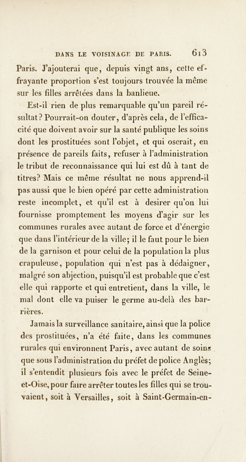 Paris. J’ajouterai que, depuis vingt ans, cette ef- frayante proportion s’est toujours trouvée la même sur les filles arrêtées dans la banlieue. Est-il rien de plus remarquable qu’un pareil ré- sultat? Pourrait-on douter, d’après cela, de l’effica- cité que doivent avoir sur la santé publique les soins dont les prostituées sont l’objet, et qui oserait, en présence de pareils faits, refuser à l’administration le tribut de reconnaissance qui lui est dû à tant de titres? Mais ce même résultat ne nous apprend-il pas aussi que le bien opéré par cette administration reste incomplet, et qu’il est à desirer qu’on lui fournisse promptement les moyens d’agir sur les communes rurales avec autant de force et d’énergie que dans l’intérieur de la ville; il le faut pour le bien de la garnison et pour celui de la population la plus crapuleuse, population qui n’est pas à dédaigner, malgré son abjection, puisqu’il est probable que c’est elle qui rapporte et qui entretient, dans la ville, le mal dont elle va puiser le germe au-delà des bar- rières. Jamais la surveillance sanitaire, ainsi que la police des prosliluées, n’a été faite, dans les communes rurales qui environnent Paris, avec autant de soins que sous l’administration du préfet de police Anglès; il s’entendit plusieurs fois avec le préfet de Seine- et-Oise, pour faire arrêter toutes les filles qui se trou- vaient, soit à Versailles, soit à Saint-Germain-en-