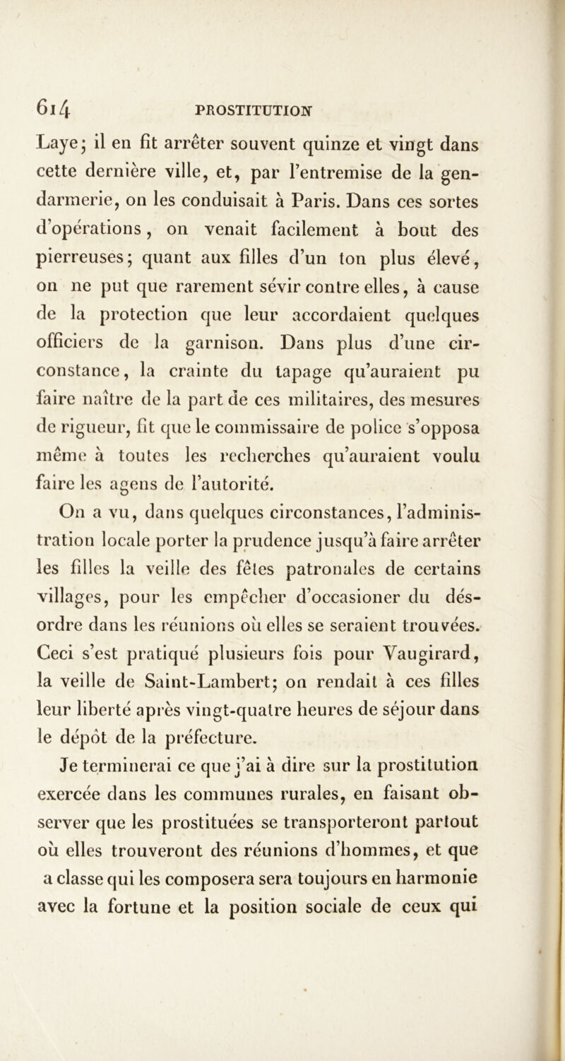 Layej il en fît arrêter souvent quinze et vingt dans cette dernière ville, et, par l’entremise de la gen- darmerie, on les conduisait à Paris. Dans ces sortes d’opérations, on venait facilement à bout des pierreuses; quant aux filles d’un ton plus élevé, on ne put que rarement sévir contre elles, à cause de la protection que leur accordaient quelques officiers de la garnison. Dans plus d’une cir- constance, la crainte du tapage qu’auraient pu faire naître de la part de ces militaires, des mesures de rigueur, fit que le commissaire de police s’opposa même à toutes les recherches qu’auraient voulu faire les agens de l’autorité. On a vu, dans quelques circonstances, l’adminis- tration locale porter la prudence jusqu’à faire arrêter les filles la veille des fêtes patronales de certains villages, pour les cmpèclier d’occasioner du dés- ordre dans les réunions ou elles se seraient trouvées. Ceci s’est pratiqué plusieurs fois pour Vaugirard, la veille de Saint-Lambert; on rendait à ces filles leur liberté après vingt-quatre heures de séjour dans le dépôt de la préfecture. Je terminerai ce que j’ai à dire sur la prostitution exercée dans les communes rurales, en faisant ob- server que les prostituées se transporteront partout où elles trouveront des réunions d’hommes, et que a classe qui les composera sera toujours en harmonie avec la fortune et la position sociale de ceux qui