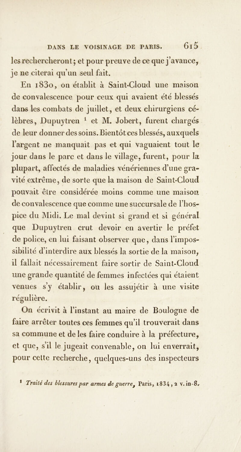 les rechercheront ; et pour preuve de ce que j’avance, je ne citerai qu’un seul fait. En i83o, on établit à Saint-Cloud une maison de convalescence pour ceux qui avaient été blessés dans les combats de juillet, et deux chirurgiens cé- lèbres, Dupuytren ^ et M. Jobert, furent chargés de leur donner des soins. Bientôt ces blessés, auxquels l’argent ne manquait pas et qui vaguaient tout le jour dans le parc et dans le village, furent, pour la plupart, affectés de maladies vénériennes d’une gra- vité extrême, de sorte que la maison de Saint-Cloud pouvait êlre considérée moins comme une maison de convalescenee que comme une succursale de l’hos- pice du Midi. Le mal devint si grand et si général que Dupuytren crut devoir en avertir le préfet de police, en lui faisant observer que, dans l’impos- sibilité d’interdire aux blessés la sortie de la maison, il fallait nécessairement faire sortir de Saint-Cloud une grande quantité de femmes infectées qui étaient venues s’y établir, ou les assujétir à une visite régulière. On écrivit à l’instant au maire de Boulogne de faire arrêter toutes ces femmes qu’il trouverait dans sa commune et de les faire conduire à la préfecture, et que, s’il le jugeait convenable, on lui enverrait, pour celte recherche, quelques-uns des inspecteurs * Traité des blessures par armes de guerre^ Paris, x834, a v. in-8.