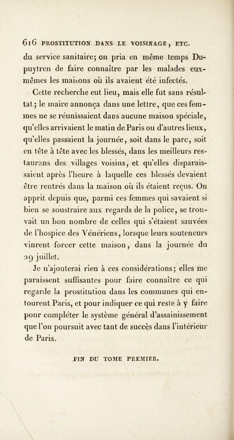 du service sanitaire; on pria en même temps Du- puytren de faire connaître par les malades eux- mêmes les maibons où ils avaient été infectés. Cette recherche eut lieu, mais elle fut sans résul- tat; le maire annonça dans une lettre, que ces fem- mes ne se réunissaient dans aucune maison spéciale, qu’elles arrivaient le matin de Paris ou d’autres lieux, qu’elles passaient la journée, soit dans le parc, soit en tête à tête avec les blessés, dans les meilleurs res- taurans des villages voisins, et qu’elles disparais- saient après l’heure à laquelle ces blessés devaient être rentrés dans la maison où ils étaient reçus. On apprit depuis que, parmi ces femmes qui savaient si bien se soustraire aux regards de la police, se trou- vait un bon nombre de celles qui s’étaient sauvées de l’hospice des Vénériens, lorsque leurs souteneurs vinrent forcer cette maison, dans la journée du 29 juillet. Je n’ajouterai rien à ces considérations; elles me paraissent suffisantes pour faire connaître ce qui regarde la prostitution dans les communes qui en- tourent Paris, et pour indiquer ce qui reste à y faire pour compléter le système général d’assainissement que l’on poursuit avec tant de succès dans l’intérieur de Paris. VIN DU TOME PREMIER.