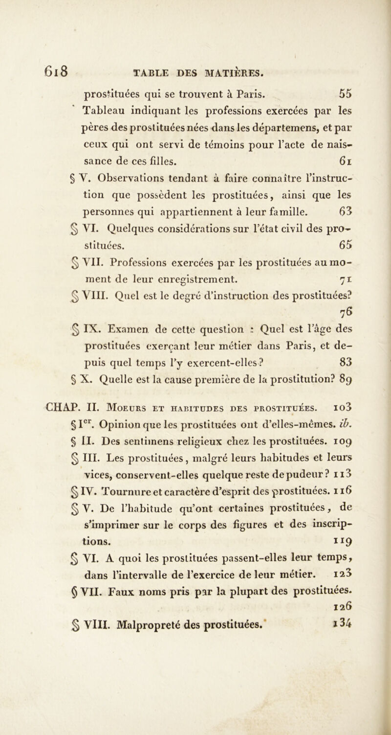 I prostituées qui se trouvent à Paris. 55 Tableau indiquant les professions exercées par les pères des prostituées nées dans les départemens, et par ceux qui ont servi de témoins pour l’acte de nais- sance de ces filles. 6i § V. Observations tendant à faire connaître l’instruc- tion que possèdent les prostituées, ainsi que les personnes qui appartiennent à leur famille. 63 § VI. Quelques considérations sur l’état civil des pro- stituées. 65 § VII. Professions exercées par les prostituées au mo- ment de leur enregistrement. 71 § VIII. Quel est le degré d’instruction des prostituées? 76 § IX. Examen de celte question ; Quel est l’âge des prostituées exerçant leur métier dans Paris, et de- puis quel temps l’y exercent-elles ? 83 § X. Quelle est la cause première de la prostitution? 89 CHAP. II. Moeurs et habitudes des prostituées. io3 § I®^ Opinion que les prostituées ont d’elles-mémes. ih. § II. Des sentiinens religieux chez les prostituées. 109 ^ III. Les prostituées, malgré leurs habitudes et leurs vices, conservent-elles quelque reste de pudeur? ii3 ^ IV. Tournure et caractère d’esprit des prostituées. 116 ^ V. De l’habitude qu’ont certaines prostituées, de s’imprimer sur le corps des figures et des inscrip- tions. 119 ^ VI. A quoi les prostituées passent-elles leur temps, dans l’intervalle de l’exercice de leur métier. 125 § VII. Faux noms pris par la plupart des prostituées. 126 ï34 § VIII. Malpropreté des prostituées.*