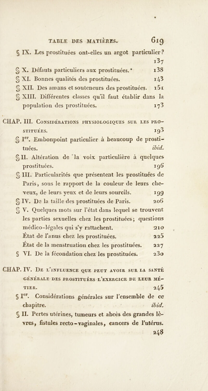§ IX. Les prostituées ont-elles un argot particulier? i37 § X, Défauts particuliers aux prostituées.* i38 § XI. Bonnes qualités des prostituées. ^ XII. Des amans et souteneurs des prostituées. i5i § XIII. Différentes classes qu’il faut établir dans la population des prostituées. 178 ê CHAP. III. Considérations physiologiques sur les pro- stituées. 193 ^ I®’’. Embonpoint particulier à beaucoup de prosti- tuées. ihid. §11. Altération de 'la voix particulière à quelques prostituées. 196» § III. Particularités que présentent les prostituées de Paris, sous le rapport de la couleur de leurs che- veux, de leurs yeux et de leurs sourcils. 199 § IV. De la taille des prostituées de Paris. 206 § V. Quelques mots sur l’état dans lequel se trouvent les parties sexuelles chez les prostituées; questions médico-légales qui s’y rattachent. 210 État de l’anus chez les prostituées. 225 » Etat de la menstruation chez les prostituées. 227 § VI. De la fécondation chez les prostituées. 280 CHAP. IV. De l’influence que peut avoir sur la santé GÉNÉRALE DES PROSTITUEES l’eXERCICE DE LEUR MÉ- TIER. 245 § I®*. Considérations générales sur l’ensemble de ce chapitre. ibid. 5 II. Pertes utérines, tumeurs et abcès des grandes lè- vres, fistules recto-vaginales, cancers de l’utérus.