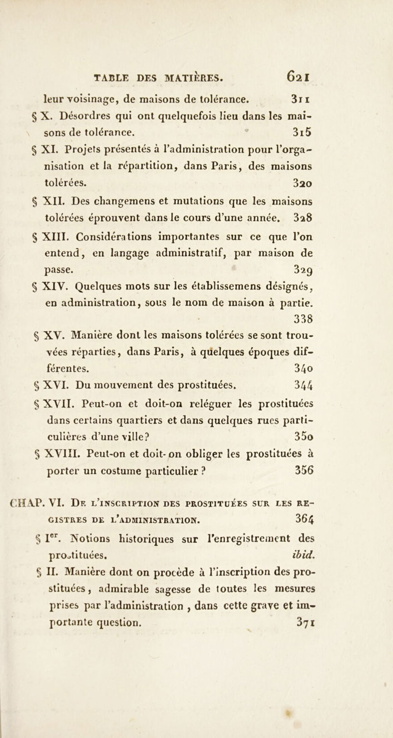 leur voisinage, de maisons de tolérance. 3ri § X. Désordres qui ont quelquefois lieu dans les mai- N sons de tolérance. 3i5 § XI. Projets présentés à Tadministratlon pour l’orga- nisation et la répartition, dans Paris, des maisons tolérées. 320 § Xll. Des changemens et mutations que les maisons tolérées éprouvent dans le cours d’une année» SaS § XIII. Considérations importantes sur ce que l’on entend, en langage administratif, par maison de passe. 329 § XIV. Quelques mots sur les établissemens désignés, en administration, sous le nom de maison à partie. 338 § XV. Manière dont les maisons tolérées se sont trou- vées réparties, dans Paris, à quelques époques dif- férentes. 340 § XVI. Du mouvement des prostituées. 344 § XVII. Peut-on et doit-on reléguer les prostituées dans certains quartiers et dans quelques rues parti- culières d’une ville? 35o § XVIII. Peut-on et doit- on obliger les prostituées à porter un costume particulier ? 356 Ciï\P. VI. Dr l’inscription des prostituées sur les re- gistres DE L*ADaiINISTRAT10N. 364 § I®^ Xoûons historiques sur l’enregistrement des prostituées, ihid. § II. Manière dont on procède à l’inscription des pro- stituées , admirable sagesse de toutes les mesures prises par l’administration , dans cette grave et im- portante question. 871