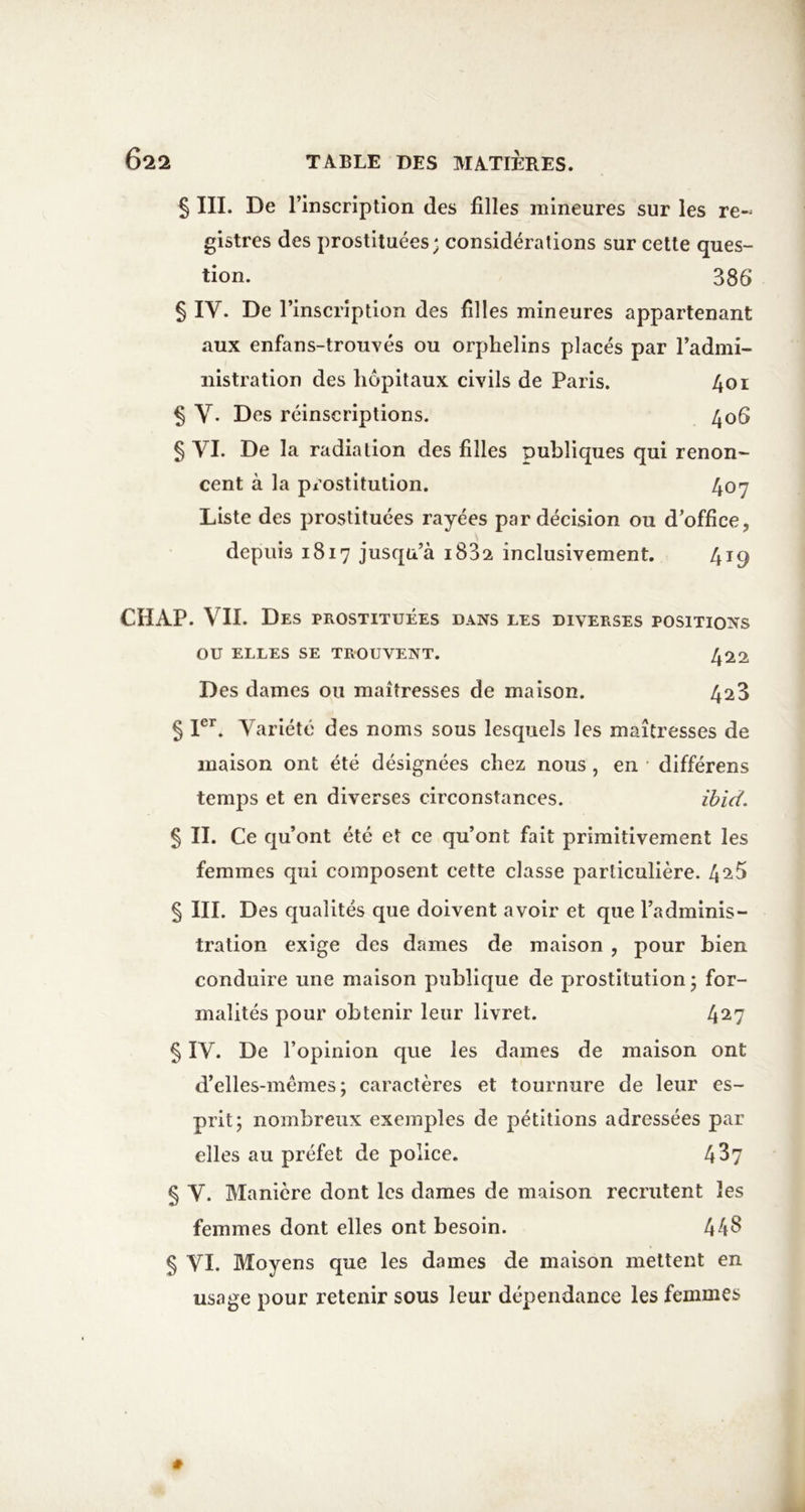 § III. De rinscription des filles mineures sur les re~ gistres des prostituées; considérations sur cette ques- tion. 386 § IV. De l’inscription des filles mineures appartenant aux enfans-trouvés ou orphelins placés par l’admi- iiistration des hôpitaux civils de Paris. 4oi § V. Des réinscriptions. 406 § VI. De la radiation des filles publiques qui renon- cent à la px'ostitution. 407 Liste des prostituées rayées par décision ou d’office, depuis 1817 jusqu’à iSSa inclusivement. 419 CHAP. VII. Des prostituées dans les diverses positions ou ELLES se trouvent. 422 Des dames ou maîtresses de maison. 428 § I®’^. Variété des noms sous lesquels les maîtresses de maison ont été désignées chez nous, en différens temps et en diverses circonstances. ïbid. 5 II. Ce qu’ont été et ce qu’ont fait primitivement les femmes qui composent cette classe particulière. 42.5 § III. Des qualités que doivent avoir et que l’adminis- tration exige des dames de maison , pour bien conduire une maison publique de prostitution; for- malités pour obtenir leur livret. 427 § IV. De l’opinion que les dames de maison ont d’elles-mêmes; caractères et tournure de leur es- prit; nombreux exemples de pétitions adressées par elles au préfet de police. 437 § V. Manière dont les dames de maison recrutent les femmes dont elles ont besoin. 44^ § VI. Moyens que les dames de maison mettent en usage pour retenir sous leur dépendance les femmes