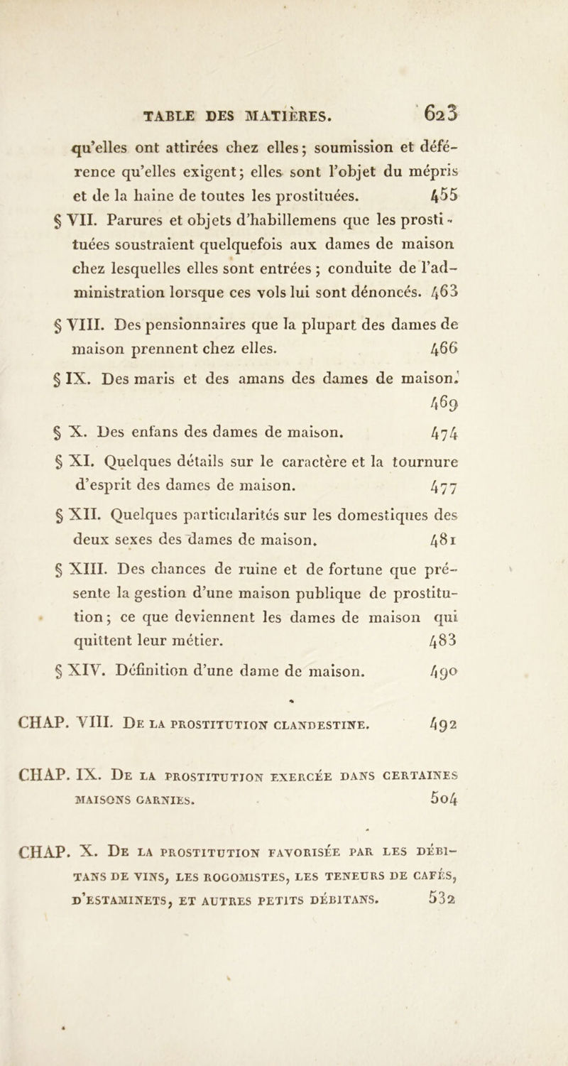 qu’elles ont attirées chez elles ; soumission et défé- rence qu’elles exigent; elles sont l’objet du mépris et de la haine de toutes les prostituées. ^55 $ VIL Parures et objets d’habillemens que les prosti- tuées soustraient quelquefois aux dames de maison chez lesquelles elles sont entrées ; conduite de l’ad- ministration lorsque ces vols lui sont dénonces. 46^ § VIII. Des pensionnaires que la plupart des dames de maison prennent chez elles. 466 § IX. Des maris et des amans des dames de maison.' 469 § X. Des enfans des dames de maison. 4?4 § XI. Quelques détails sur le caractère et la tournure d’esprit des dames de maison. 477 § XII. Quelques particularités sur les domestiques des deux sexes des'dames de maison. 4^i § XIII. Des chances de ruine et de fortune que pré- sente la gestion d’une maison publique de prostitu- tion ; ce que deviennent les dames de maison qui quittent leur métier. 4^^ $ XIV. Définition d’une dame de maison. 4 90 % CH AP. VIII. De la prostitution clandestine. 492 CHAP. IX. De la prostitution exercée dans certaines MAISONS GARNIES. 5o4 CHAP. X. De la prostitution favorisée par les débi- TANS de VINS, LES ROGOMISTES, LES TENEURS DE CAFÉS, d’estaminets, et AUTRES PETITS DEBITANS. 532