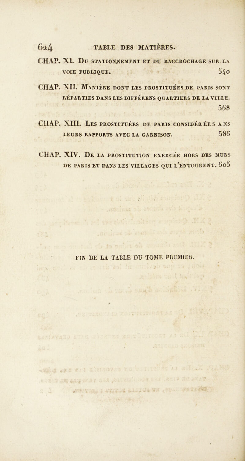 r.HAP. XI. Du STATIOîîJfEMENT ET DU P.ACCROCHAGE SUR-LA VOIE PUBLIQUE. 5^0 CHAP. XII. Manière dont les prostituées de i*aris sont RÉPARTIES DANS LES DIFFÉRENS QUARTIERS DE LA VILLE. 568 CHAP. XIII. Les prostituées de paris considérées ans LEURS rapports AVEC LA GARNISON. 586 CHAP. XIV. De la prostitution exercée hors des murs DE PARIS ET DANS LES VILLAGES QUI l’eNTOUEENT. 6o5 FIN DE LA TABLE DU TOME PBEMÎEB.