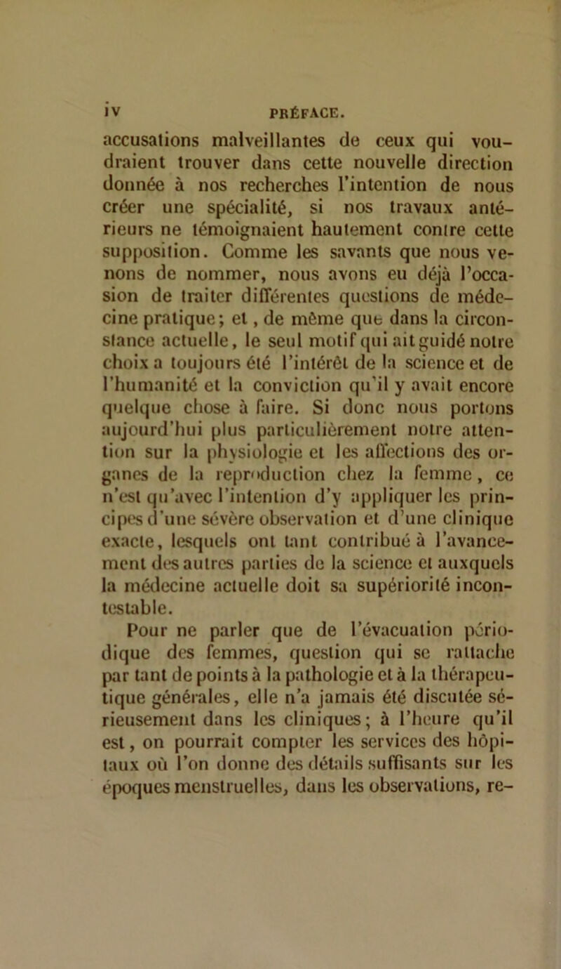 accusations malveillantes de ceux qui vou- draient trouver dans cette nouvelle direction donnée à nos recherches l’intention de nous créer une spécialité, si nos travaux anté- rieurs ne témoignaient hautement contre cette supposition. Comme les savants que nous ve- nons de nommer, nous avons eu déjà l’occa- sion de traiter différentes questions de méde- cine pratique; et, de même que dans la circon- stance actuelle, le seul motif qui ait guidé notre choix a toujours été l’intérêt de la science et de l’humanité et la conviction qu'il y avait encore quelque chose à faire. Si donc nous portons aujourd’hui plus particulièrement notre atten- tion sur la physiologie et les aU'ections des or- ganes de la reproduction chez la femme , ce n’est qu’avec l’intention d’y appliquer les prin- cipes d’une sévère observation et d’une clinique exacte, lesquels ont U\nt contribué à l’avance- ment des autres parties de la science et auxquels la médecine actuelle doit sa supériorité incon- testable. Pour ne parler que de l’évacuation pério- dique des femmes, question qui se rattache par tant de points à la pathologie et à la thérapeu- tique générales, elle n’a jamais été discutée sé- rieusement dans les cliniques; à l’heure qu’il est, on pourrait compter les services des hôpi- taux où l’on donne des détails suffisants sur les époques menstruelles, dans les observations, re-