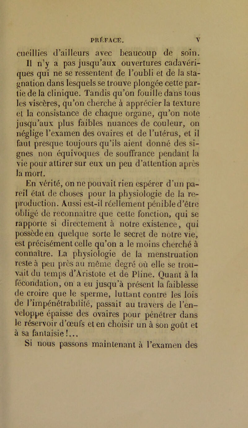 cueillies d’ailleurs avec beaucoup de soin. Il n’y a pas jusqu’aux ouvertures cadavéri- ques qui ne se ressentent de l’oubli et de la sta- j>nation dans lesquels se trouve plongée cette par- tie de la clinique. Tandis qu’on fouille dans tous les viscères, qu’on cherche à apprécier la texture et la consistance de chaque organe, qu’on note jusqu’aux plus faibles nuances de couleur, on néglige l’examen des ovaires et de l’utérus, et il faut presque toujours qu’ils aient donné des si- gnes non équivoques de souffrance pendant la vie pour attirer sur eux un peu d’attention après la mort. En vérité, on ne pouvait rien espérer d’un pa- reil état de choses pour la physiologie de la re- production. Aussi est-il réellement pénible d’être obligé de reconnaître que celte fonction, qui se rapporte si directement à notre existence, qui possède en quelque sorte le secret de notre vie, est précisément celle qu’on a le moins cherché à connaître. La physiologie de la menstruation reste à peu près au même degré où elle se trou- vait du temps d’Aristote et de Pline. Quant à la fécondation, on a eu jusqu’à présent la faiblesse de croire que le sperme, luttant contre les lois de l’impénétrabilité, passait au travers de l’en- veloppe épaisse des ovaires pour pénétrer dans le r&ervoir d’œufs et en choisir un à son goût et à sa fantaisie !... Si nous passons maintenant à l’examen des