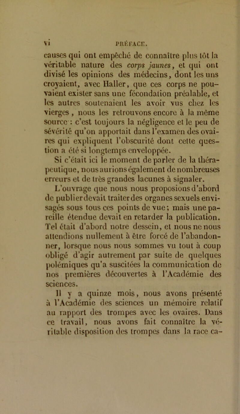 causes qui ont empêche de connaître plus tôt la véritable nature des corps jaunes, et qui ont divisé les opinions des médecins, dont les uns croyaient, avec Haller, que ces corps ne pou- vaient exister sans une fécondation préalable, et les autres soutenaient les avoir vus chez les vierges , nous les retrouvons encore à la môme source : c’est toujours la négligence et le peu de sévérité qu’on apportait dans l’examen des ovai- res qui expliquent l’obscurité dont cette ques- tion a été si longtemiis enveloppée. Si c’était ici le moment de parler de la théra- peutique, nous aurions également de nombreuses erreurs et de très grandes lacunes à signaler. L’ouvrage que nous nous proposions d’abord de publierdevait trailerdes organes sexuels envi- sagés sous tous ces points de vue; mais une pa- reille étendue devait en retarder la publication. Tel était d’abord notre dessein, et nous ne nous attendions nullement à être forcé de l’abandon- ner, lorsque nous nous sommes vu tout à coup obligé d’agir autrement par suite de quelques polémiques qu’a suscitées la communication de nos premières découvertes à l’Académie des sciences. Il y a quinze mois, nous avons présenté à l’Académie des sciences un mémoire relatif au rapport des trompes avec les ovaires. Dans ce travail, nous avons fait connaître la vé- ritable disposition des trompes dans la race ca-