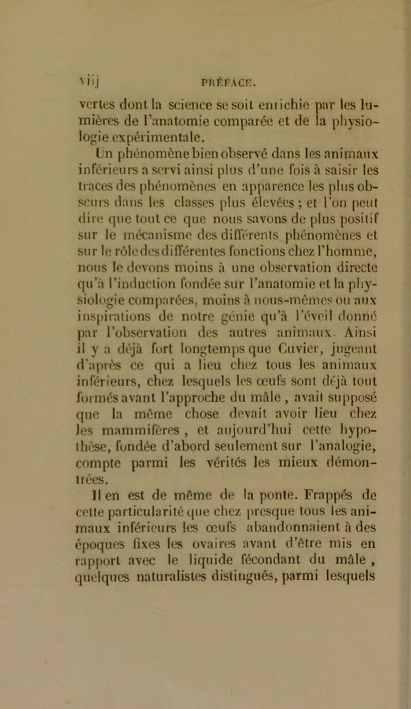 piiÉFAcr:. '.I veries dont la science se soit eniichie par les lu- mières de l’anatomie comparée et de la physio- logie expérimentale. Ln phénomène bien observé dans les animaux inférieurs a servi ainsi plus d’une fois à saisir les traces des phénomènes en apparence les plus ob- scurs dans les classes plus élevées; et l’on peut dire que tout ce que nous savons de plus positif sur le mécanisme des dill'érenls phénomènes et sur le rcMe des différentes fonctions chez l’homme, nous le devons moins :i une observation directe qu’à l’induction fondée sur l’anatomie et la phy- siologie comparées, moins à nons-mômesou aux inspirations de notre génie qu’à l’éveil donné par l’observation des autres tmimaux. Ainsi il y a déjà fort longtemps que Cuvier, jugeant d'apn’îs ce qui a lieu chez tous les animaux inférieurs, chez lesquels les œufs sont déjà tout formés avant l’approche du mâle, avait supposé que la même chose devait avoir lieu chez les mammifères , et aujourd’hui cette hypo- thèse, fondée d’abord seidemeni sur l’analogie, compte parmi les vérités les mieux démon- trées. lien est de même de la ponte. Frappé de cette particularité que chez presque tous les ani- maux inférieurs les œufs abandonnaient à des époques fixes h?s ovaires avant d’être mis en rapport avec le liquide fécondant du mâle , quelques naturalistes distingués, parmi lesquels