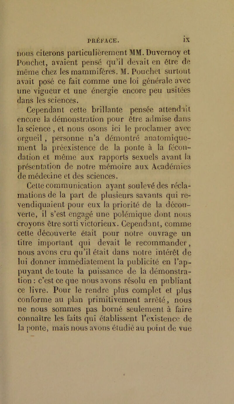 lions citerons particulièrement MM. Duvcrnoy et Ponchet, avaient pensé qu’il devait en être de même chez les mammifères. M. Ponchet surtout avait posé ce fait comme une loi générale avec une vigueur et une énergie encore peu usitées dans les sciences. Cependant celte brillante pensée attendili encore la démonstration pour être admise dans la science , et nous osons ici le proclamer avec orgueil , personne n’a démontré anatomique- ment la préexistence de la ponte à la fécon- dation et môme aux rapports sexuels avant la présentation de notre mémoire aux Académies de médecine et des sciences. Celle communication ayant soulevé des récla- mations de la part de plusieurs savants qui re- vendiquaient pour eux la priorité de la décou- verte, il s’est engagé une polémique dont nous croyons être sorti victorieux. Cependant, comme cette découverte était pour notre ouvrage un litre important qui devait le recommander, nous avons cru qu’il était dans notre intérêt de lui donner immédiatement la publicité en l’ap- puyant de toute la puissance de la démonstra- tion : c’est ce que nous avons résolu en publiant ce livre. Pour le rendre plus complet et plus conforme au plan primitivement arrêté, nous ne nous sommes pas borné seulement à faire connaître les faits qui établissent rexistence de la [tonte, mais nous avons étudié au point de vue