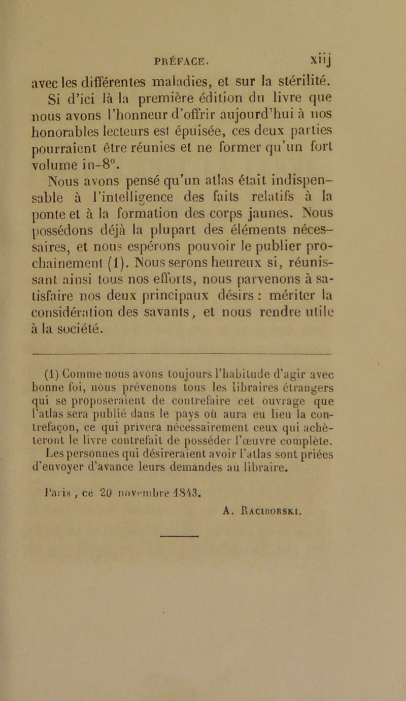 avec les différentes maladies, et sur la stérilité. Si d’ici là la première édition dn livre que nous avons l’honneur d’offrir aujourd’hui à nos honorables lecteurs est épuisée, ces deux parties pourraient être réunies et ne former qu’un fort volume in-8”. Nous avons pensé qu’un atlas était indispen- sable à l’intelligence des faits relatifs à la ponte et à la formation des corps jaunes. Nous possédons déjà la plupart des éléments néces- saires, et nous espérons pouvoir le publier pro- chainement (1). Nous serons heureux si, réunis- sant ainsi tous nos elïoits, nous parvenons à sa- lisfinre nos deux principaux désirs : mériter la considération des savants, et nous rendre utile à la société. (1) Comme nous avons toujours rbabilude d’agir avec bonne foi, nous prévenons tous les libraires étrangers qui se proposeraient de contrefaire cet ouvrage que l’atlas sera publié dans le pays où aura eu lieu la con- trefaçon, ce qui privera nécessairement ceux qui acbè- teront le livre contrelait de posséder l’œuvre complète. Les personnes qui désireraient avoir l’atlas sont priées d’envoyer d’avance leurs demandes au libraire. J’aris , ce 20 novembre d8'i3. A. Bacirorski.