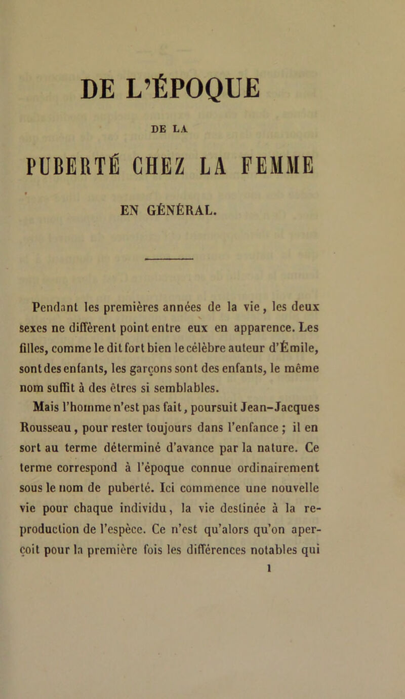 DE L’ÉPOQUE DE LA PUBERTÉ CHEZ LA FEMME 0 EN GÉNÉRAL. Pendant les premières années de la vie, les deux sexes ne diffèrent point entre eux en apparence. Les filles, comme le ditfort bien le célèbre auteur d’Émile, sont des enfants, les garçons sont des enfants, le même nom suffit à des êtres si semblables. Mais l’homme n’est pas fait, poursuit Jean-Jacques Rousseau, pour rester toujours dans l’enfance ; il en sort au terme déterminé d’avance par la nature. Ce terme correspond à l’époque connue ordinairement sous le nom de puberté. Ici commence une nouvelle vie pour chaque individu, la vie destinée à la re- production de l’espèce. Ce n’est qu’alors qu’on aper- çoit pour la première fois les différences notables qui