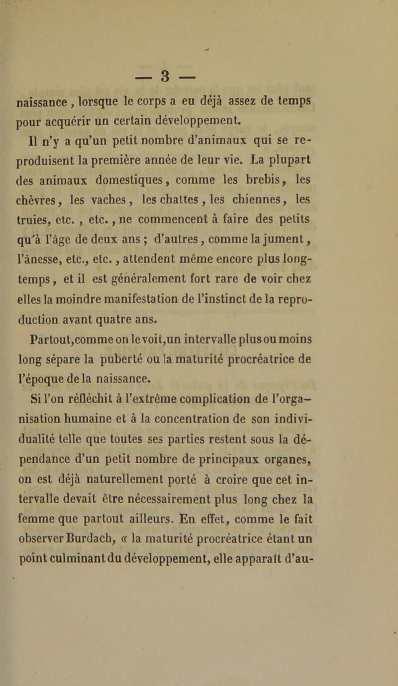 naissance , lorsque le corps a eu déjà assez de temps pour acquérir un certain développement. 11 n’y a qu’un petit nombre d’animaux qui se re- produisent la première année de leur vie. La plupart des animaux domestiques, comme les brebis, les chèvres, les vaches, les chattes , les chiennes, les truies, etc., etc., ne commencent à faire des petits qu‘’à l’âge de deux ans ; d’autres, comme la jument, l’ànesse, etc., etc., attendent même encore plus long- temps , et il est généralement fort rare de voir chez elles la moindre manifestation de l’instinct de la repro- duction avant quatre ans. Partout,comme on le voit,un intervalle plus ou moins long sépare la puberté ou la maturité procréatrice de l’époque de la naissance. Si l’on réfléchit à l’extrême complication de l’orga- nisation humaine et à la concentration de son indivi- dualité telle que toutes ses parties restent sous la dé- pendance d’un petit nombre de principaux organes, on est déjà naturellement porté à croire que cet in- tervalle devait être nécessairement plus long chez la femme que partout ailleurs. En effet, comme le fait observer Burdach, « la maturité procréatrice étant un point culminant du développement, elle apparaît d’au-