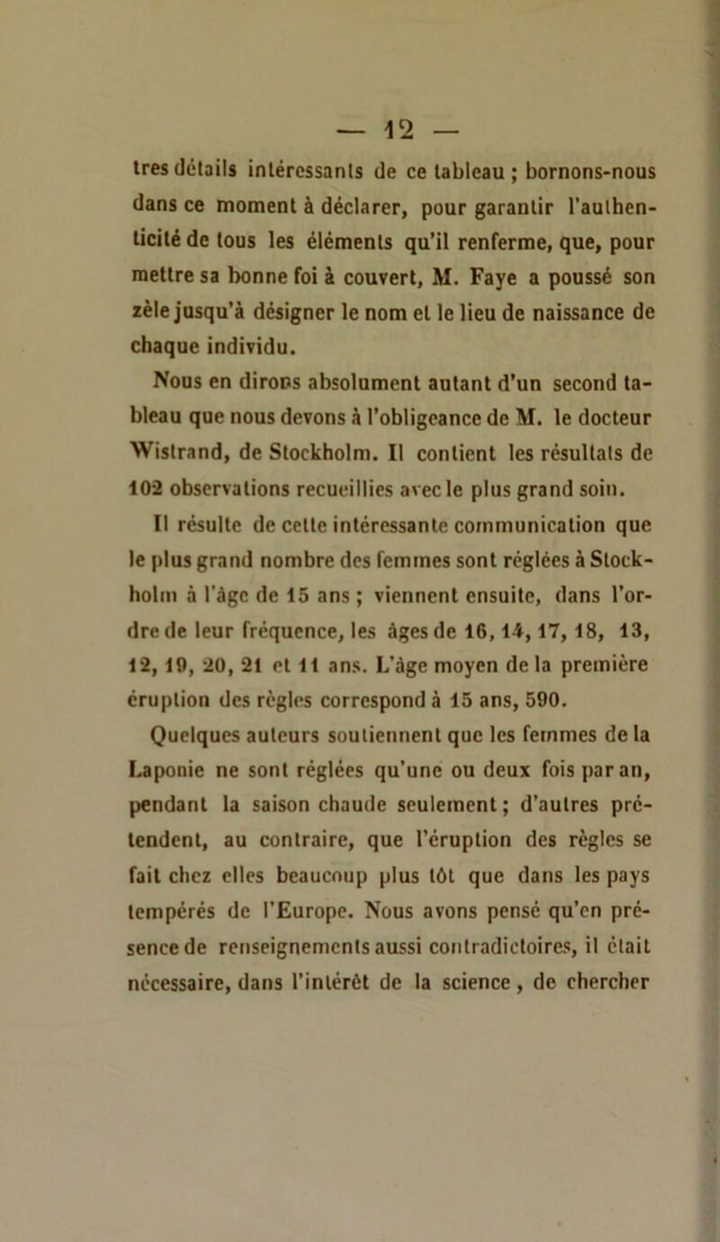 — -12 — très details intéressants de ce tableau ; bornons-nous dans ce moment à déclarer, pour garantir l’authen- ticité de tous les éléments qu’il renferme, que, pour mettre sa bonne foi à couvert, M. Paye a poussé son zèle jusqu’à désigner le nom et le lieu de naissance de chaque individu. Noos en dirons absolument autant d’un second ta- bleau que nous devons à l’obligeance de M. le docteur Wistrand, de Stockholm. Il contient les résultats de 102 observations recueillies avec le plus grand soin. Il résulte de cette intéressante communication que le plus grand nombre des femmes sont réglées à Stock- holm à l'àgc de 15 ans ; viennent ensuite, dans l’or- dre de leur fréquence, les âges de 16,14,17,18, 13, 12,19, 20, 21 et 11 ans. L’âge moyen de la première éruption des règles correspond à 15 ans, 590. Quelques auteurs soutiennent que les femmes de la Laponie ne sont réglées qu’une ou deux fois par an, pendant la saison chaude seulement; d’autres pré- tendent, au contraire, que l’éruption des règles se fait chez elles beaucoup plus tôt que dans les pays tempérés de l’Europe. Nous avons pense qu’en pré- sence de renseignements aussi contradictoires, il était nécessaire, dans l’intérêt de la science , de chercher