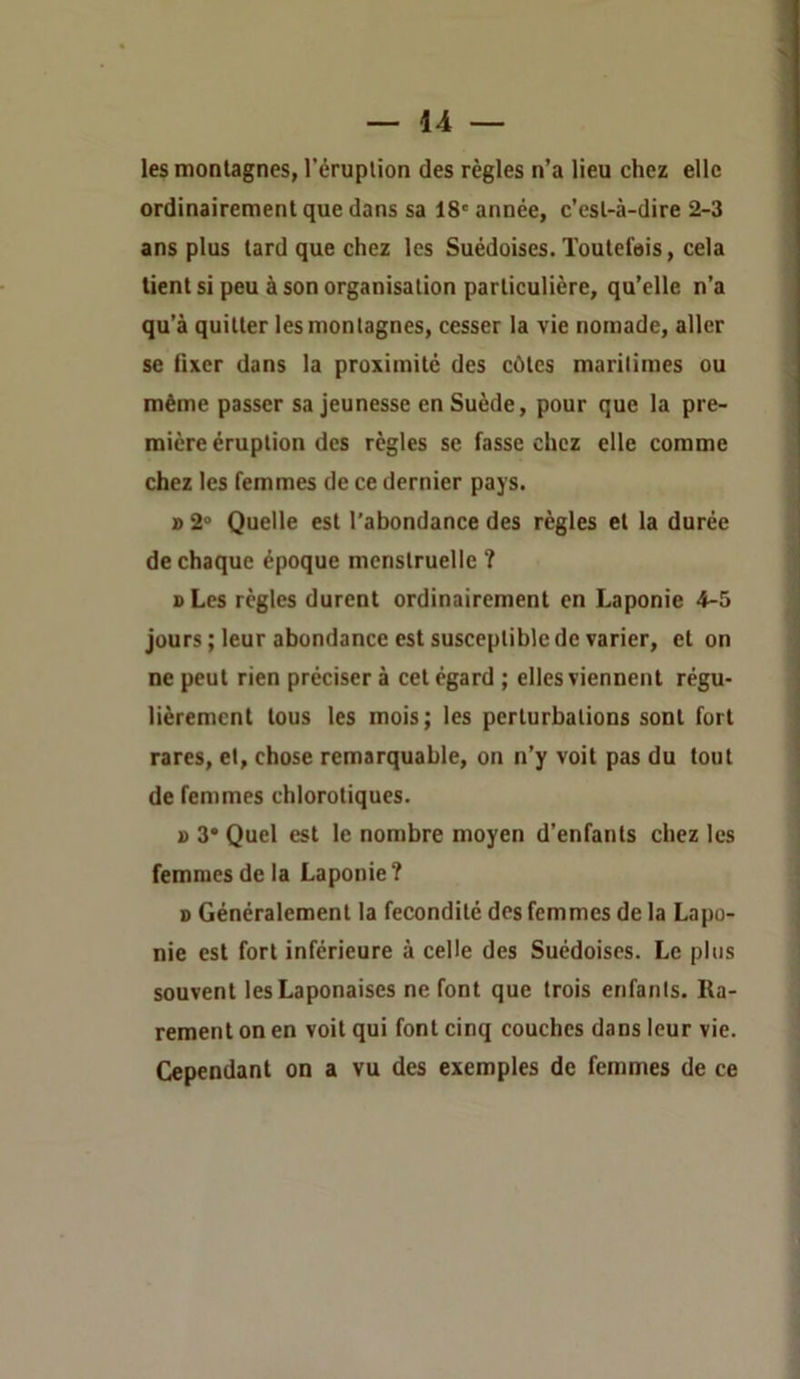 les montagnes, l'éruption des règles n’a lieu chez elle ordinairement que dans sa 18' année, c’est-à-dire 2-3 ans plus tard que chez les Suédoises. Toutefois, cela tient si peu à son organisation particulière, qu’elle n’a qu’à quitter tes montagnes, cesser la vie nomade, aller se fixer dans la proximité des côtes marilimes ou même passer sa jeunesse en Suède, pour que la pre- mière éruption des règles se fasse chez elle comme chez les femmes de ce dernier pays. » 2° Quelle est l'abondance des règles et la durée de chaque époque menstruelle ? oLes règles durent ordinairement en Laponie 4-5 jours ; leur abondance est susceptible de varier, et on ne peut rien préciser à cet égard ; elles viennent régu- lièrement tous les mois; les perturbations sont fort rares, et, chose remarquable, on n’y voit pas du tout de femmes chlorotiques. » 3* Quel est le nombre moyen d’enfants chez les femmes de la Laponie? s Généralement la fécondité des femmes de la Lapo- nie est fort inférieure à celle des Suédoises. Le pins souvent les Laponaises ne font que trois enfants. Ra- rement on en voit qui font cinq couches dans leur vie. Cependant on a vu des exemples de femmes de ce