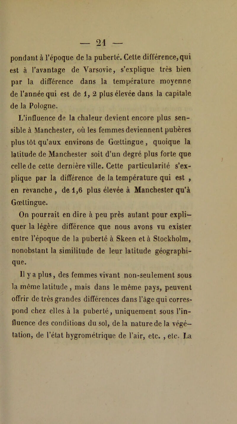 pondant à l’époque de la puberté. Cette différence, qui est à l’avantage de Varsovie, s’explique très bien par la différence dans la température moyenne de l’année qui est de 1, 2 plus élevée dans la capitale de la Pologne. L’influence de la chaleur devient encore plus sen- sible à Manchester, où les femmes deviennent pubères plus tôt qu’aux environs de Gœttingue , quoique la latitude de Manchester soit d’un degré plus forte que celle de cette dernière ville. Cette particularité s’ex- plique par la différence de la température qui est , en revanche , de 1,6 plus élevée à Manchester qu’à Gœttingue. On pourrait en dire à peu près autant pour expli- quer la légère différence que nous avons vu exister entre l’époque de la puberté à Skeen et à Stockholm, nonobstant ta similitude de leur latitude géographi- que. Il y a plus, des femmes vivant non-seulement sous la même latitude , mais dans le même pays, peuvent offrir de très grandes différences dans l’âge qui corres- pond chez elles à la puberté, uniquement sous l’in- fluence des conditions du sol, delà nature de la végé- tation, de l’état hygrométrique de l’air, etc. , etc. La