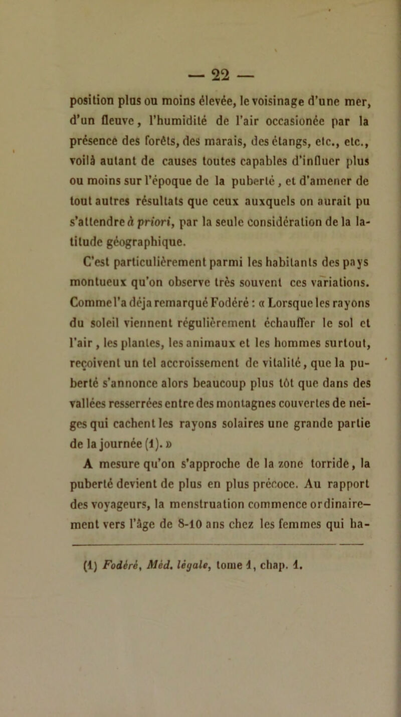 position pins on moins élevée, le voisinage d’une mer, d’un fleuve, l’humidité de l’air occasionée par la présence des forêts, des marais, des étangs, etc., etc., voilà autant de causes toutes capables d’influer plus ou moins sur l’époque de la puberté, et d’amener de tout autres résultats que ceux auxquels on aurait pu s’attendre A prtori, par la seule considération de la la- titude géographique. C’est particulièrement parmi les habitants des pays montueux qu’on observe très souvent ces variations. Commel’a déjà remarqué Fodéré : a Lorsque les rayons du soleil viennent régulièrement cchaufTer le sol et l’air, les plantes, les animaux et les hommes surtout, reçoivent un tel accroissement de vitalité, que la pu- berté s’annonce alors beaucoup plus tôt que dans des vallées resserrées entre des montagnes couvertes de nei- ges qui cachent les rayons solaires une grande partie de la journée (i). » A mesure qu’on s’approche de la zone torride, la puberté devient de plus en plus précoce. Au rapport des voyageurs, la menstruation commence ordinaire- ment vers l’àge de 8-10 ans chez les femmes qui ha- (1) Fodéré, Méd, légale, tome d, chap. 1.