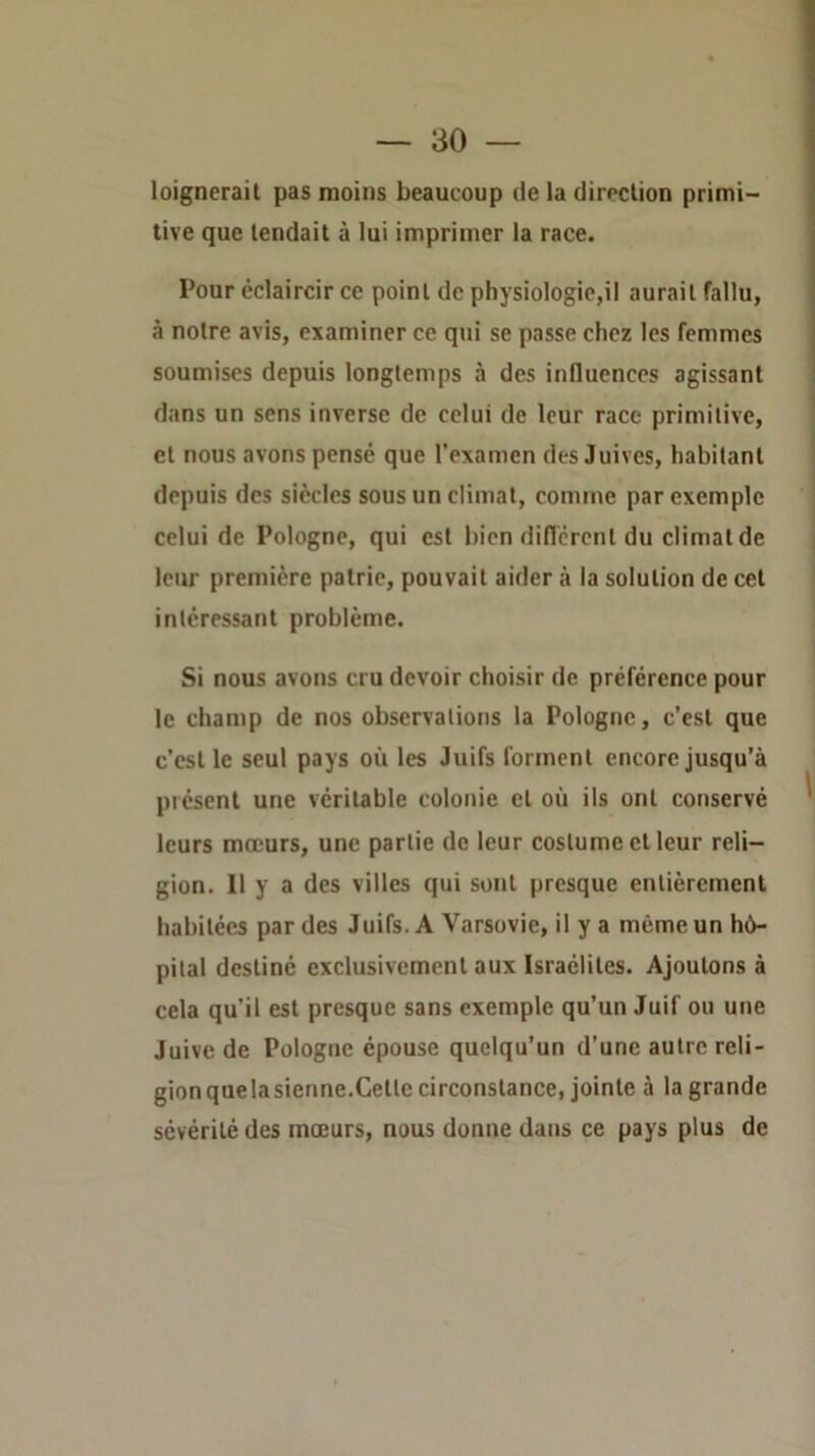 loignerail pas moins beaucoup de la direclion primi- tive que tendait à lui imprimer la race. Pour éclaircir ce point de physiologie,il aurait fallu, à notre avis, examiner ce qui se passe chez les femmes soumises depuis longtemps à des influences agissant dans un sens inverse de celui de leur race primitive, et nous avons pensé que l’examen des Juives, habitant depuis des siècles sous un climat, comme par exemple celui de Pologne, qui est bien diflcrcnt du climat de leur première patrie, pouvait aider à la solution de cet intéressant problème. Si nous avons cru devoir choisir de préférence pour le champ de nos observations la Pologne, c’est que c’est le seul pays où les Juifs forment encore jusqu’à présent une véritable colonie et où ils ont conservé leurs mœurs, une partie de leur costume et leur reli- gion. Il y a des villes qui sont presque entièrement habitées par des Juifs. A Varsovie, il y a même un hô- pital destiné exclusivement aux Israélites. Ajoutons à cela qu’il est presque sans exemple qu’un Juif ou une Juive de Pologne épouse quelqu’un d’une autre reli- gion quelasienne.Cette circonstance, jointe à la grande sévérité des mœurs, nous donne dans ce pays plus de