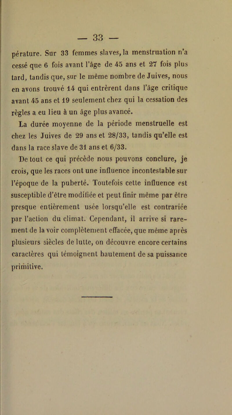 cessé que 6 fois avant l’âge de 45 ans et 27 fois plus tard, tandis que, sur le même nombre de Juives, nous en avons trouvé 14 qui entrèrent dans l’âge critique avant 45 ans et 19 seulement chez qui la cessation des règles a eu lieu à un âge plus avancé. La durée moyenne de la période menstruelle est chez les Juives de 29 ans et 28/33, tandis qu’elle est dans la race slave de 31 ans et 6/33. De tout ce qui précède nous pouvons conclure, je crois, que les races ont une influence incontestable sur l’époque de la puberté. Toutefois cette influence est susceptible d’être modiliée et peut finir même par être presque entièrement usée lorsqu’elle est contrariée par l’action du climat. Cependant, il arrive si rare- ment de la voir complètement effacée, que même après plusieurs siècles de lutte, on découvre encore certains caractères qui témoignent hautement de sa puissance primitive.