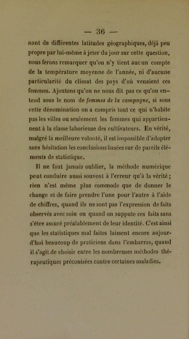 nant de différentes latitudes géographiques, déjà peu propre par lui-même à jeter du jour sur cette question, nous ferons remarquer qu’on n’y tient aucun compte de la température moyenne de l’année, ni d’aucune particularité du climat des pays d’où venaient ces femmes. Ajoutons qu’on ne nous dit pas ce qu’on en- tend sous le nom de femmes de la campagne, si sous rette dénomination on a compris tout ce qui n’habite pas les villes ou seulement les femmes qui appartien- nent à la classe laborieuse des cultivateurs. En vérité, malgré la meilleure volonté, il est impossible d’adopter sans hésitation les conclusions basées sur de pareils élé- ments de statistique. Il ne faut jamais oublier, la méthode numérique peut conduire aussi souvent à l’erreur qu’à la vérité; rien n’est même plus commode que de donner le change et de faire prendre l’une pour l’autre à l’aide de chiffres, quand ils ne sont pas l’expression défaits observés avec soin ou quand on suppute ces faits sans s’être assuré préalablement de leur identité. C’est ainsi que les statistiques mal faites laissent encore aujour- d’hui beaucoup de praticiens dans l’embarras, quand il s’agit de choisir entre les nombreuses méthodes thé- rapeutiques préconisées contre certaines maladies.