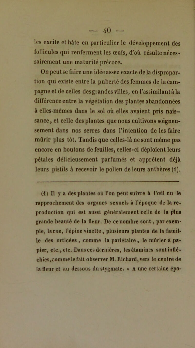 les cxcile cl hàle en particulier le (Icveloppcmcnt des fullicules qui renferment les œufs, d’où résulte néces- sairement une maturité précoce. On peut se faire une idée assez exacte delà dispropor- tion qui existe entre la puberté des femmes de la cam- pagne et de celles desgrandes villes, en l’assimilanlàla différence entre la végétation des plantes abandonnées à elles-mêmes dans le sol où elles avaient pris nais- sance, et celle des plantes que nous cultivons soigneu- sement dans nos serres dans l’intention de les faire mûrir plus têt. Tandis que celles-là ne sont même pas encore en boulons de feuilles, celles-ci déploient leurs pétales délicieusement parfumés et apprêtent déjà leurs pistils à recevoir le pollen de leurs anthères (1). (i) Il y a des plantes où l'on peut suivre à l'œil nu le rapprochement des organes sexuels à l’époque de la re- production qui est aussi généralement celle de la plus grande beauté de la fleur. De ce nombre sont, par exem- ple, la rue, l’épine vinelte, plusieurs plantes de la famil- le des urticées , comme la pariétaire, le mûrier à pa- pier, etc., etc. Dans ces dernières, lesétamines sont inflé- chies,comme le fait observer M. Richard, vers le centre de la fleur et au dessous du stygmate. n A une certaine épo-