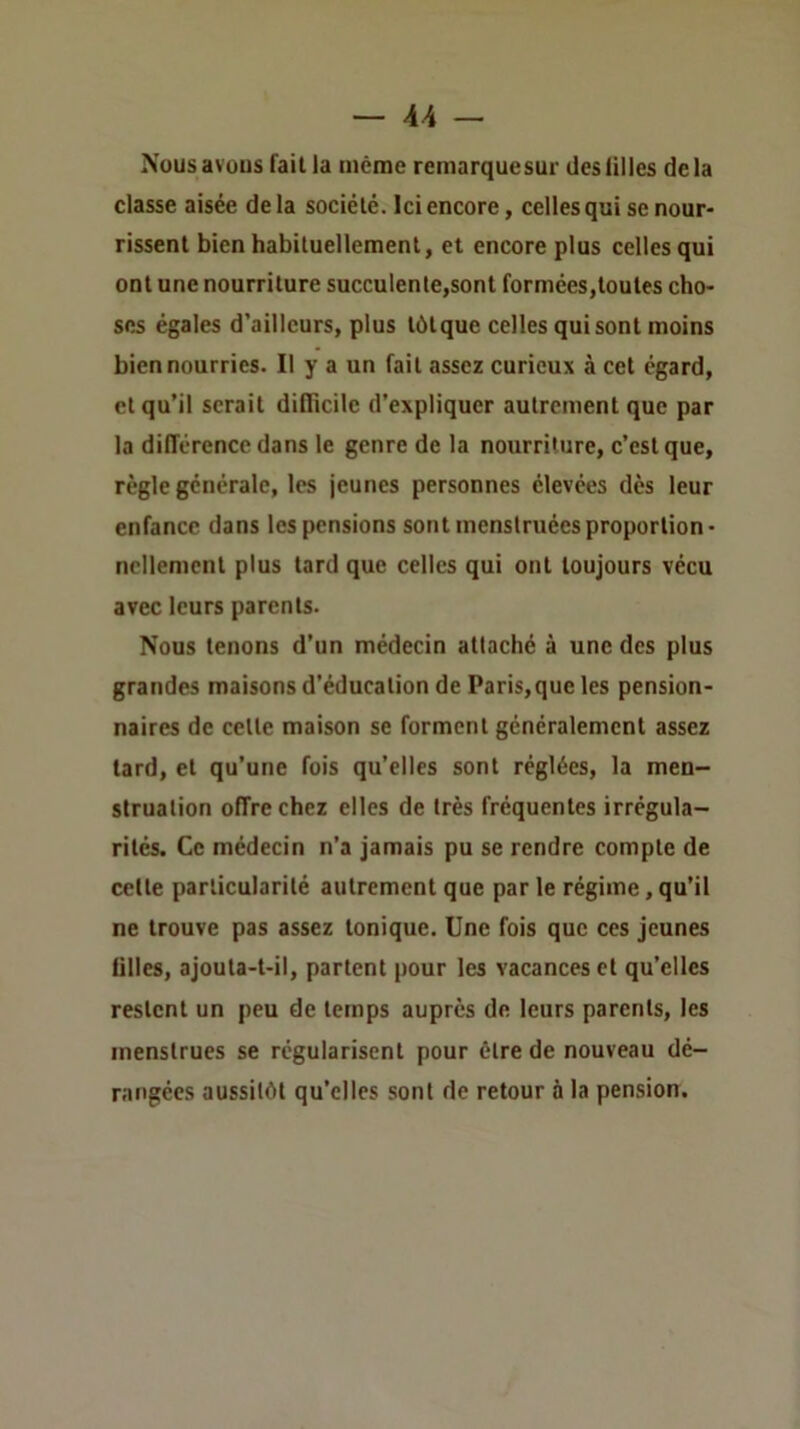 Nousavüus fait la même remarquesur deslilles delà classe aisée delà société. Ici encore, celles qui se nour- rissent bien habituellement, et encore plus celles qui ont une nourriture succulente,sont formées,toutes cho- ses égales d’ailleurs, plus tùtque celles qui sont moins bien nourries. Il y a un fait assez curieux à cet egard, et qu’il serait dilTicile d’expliquer autrement que par la différence dans le genre de la nourriture, c’est que, règle générale, les jeunes personnes élevées dès leur enfance dans les pensions sont menstruées proportion- nellement plus tard que celles qui ont toujours vécu avec leurs parents. Nous tenons d’un médecin attaché à une des plus grandes maisons d’éducation de Paris,que les pension- naires de celte maison se forment généralement assez lard, et qu’une fois qu’elles sont réglées, la men- struation offre chez elles de très fréquentes irrégula- rités. Ce médecin n’a jamais pu se rendre compte de cette particularité autrement que par le régime, qu’il ne trouve pas assez tonique. Une fois que ces jeunes filles, ajouta-t-il, partent pour les vacances et qu’elles restent un peu de temps auprès de leurs parents, les menstrues se régularisent pour être de nouveau dé- rangées aussitôt qu’elles sont de retour à la pension.