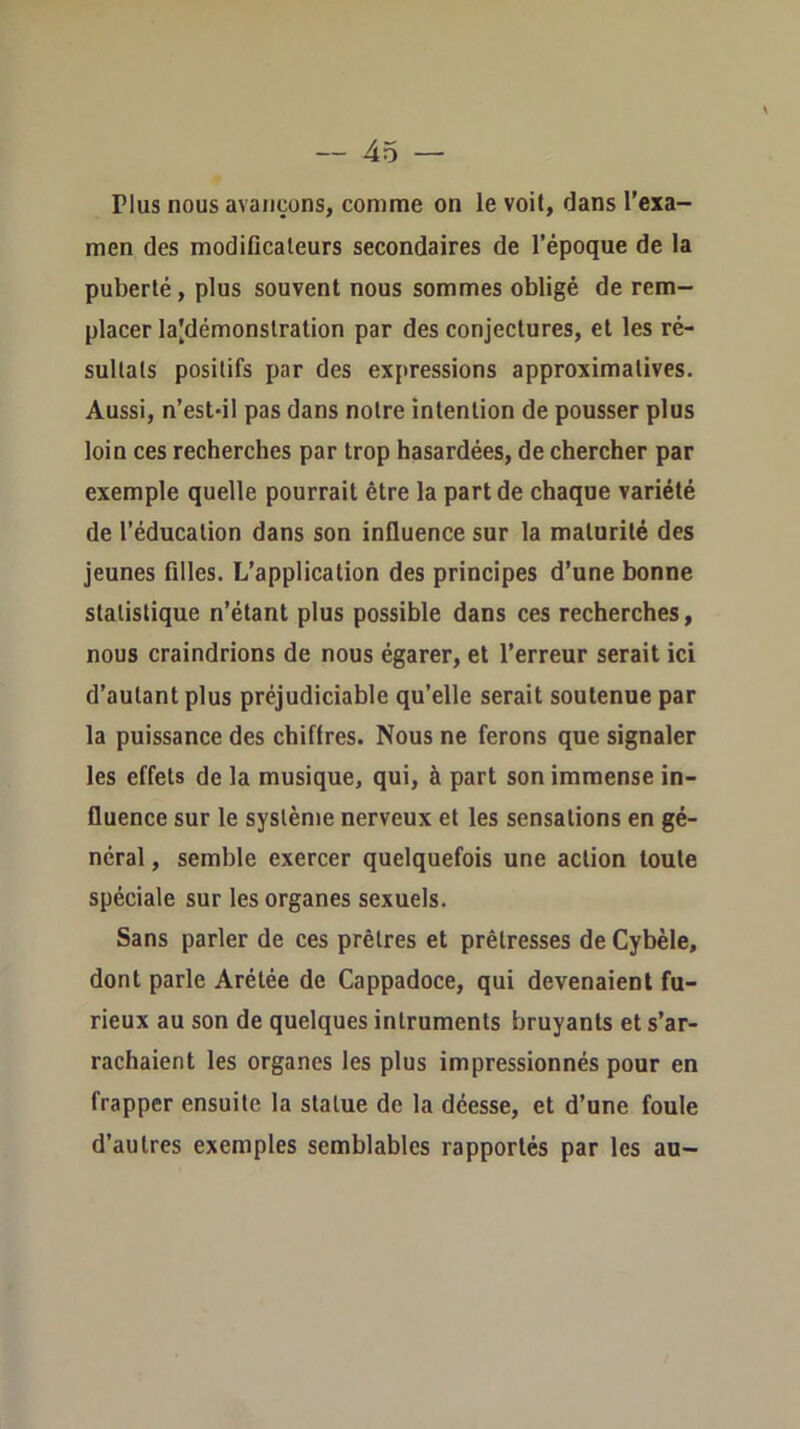 Plus nous avançons, comme on le voit, dans l’exa- men des modificateurs secondaires de l’époque de la puberté, plus souvent nous sommes obligé de rem- placer la|démonslration par des conjectures, et les ré- sultats positifs par des expressions approximatives. Aussi, n’estdl pas dans notre intention de pousser plus loin ces recherches par trop hasardées, de chercher par exemple quelle pourrait être la part de chaque variété de l’éducation dans son influence sur la maturité des jeunes filles. L’application des principes d’une bonne statistique n’étant plus possible dans ces recherches, nous craindrions de nous égarer, et l’erreur serait ici d’autant plus préjudiciable qu’elle serait soutenue par la puissance des chiffres. Nous ne ferons que signaler les effets de la musique, qui, à part son immense in- fluence sur le système nerveux et les sensations en gé- néral , semble exercer quelquefois une action toute spéciale sur les organes sexuels. Sans parler de ces prêtres et prêtresses de Cybèle, dont parle Arétée de Cappadoce, qui devenaient fu- rieux au son de quelques inlruments bruyants et s’ar- rachaient les organes les plus impressionnés pour en frapper ensuite la statue de la déesse, et d’une foule d’autres exemples semblables rapportés par les au-