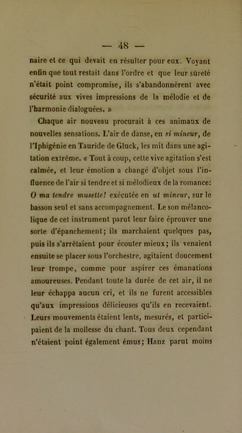 naire et ce qui devait en résulter pour eux. Voyant enfin que tout restait dans l’ordre et que leur sûreté n’était point compromise, ils s’abandonnèrent avec sécurité aux vives impressions de la mélodie et de l’harmonie dialoguécs. a Chaque air nouveau procurait à ces animaux de nouvelles sensations. L’air de danse, en »t mineur, de riphigénie en Tauride de Gluck, les mil dans une agi- tation extrême, a Tout à coup, celte vive agitation s’est calmée, et leur émotion a changé d’objet sous l’in- fluence de l’air si tendre et si mélodieux de la romance: O ma tendre muselle! exécutée en ul mineur, sur le basson seul et sans accompagnement. Le son mélanco- lique de cet instrument parut leur faire éprouver une sorte d’épanchement; ils marchaient quelques pas, puis ils s’arrêtaient pour écouter mieux; ils venaient ensuite se placer sous l’orchestre, agitaient doucement leur trompe, comme pour aspirer ces émanations amoureuses. Pendant toute la durée de cet air, il ne leur échappa aucun cri, et ils ne furent accessibles qu’aux impressions délicieuses qu’ils en recevaient. Leurs mouvements étaient lents, mesurés, cl partici- paient de la mollesse du chant. Tous deux cependant n’étaient point également émus; Hanz parut moins