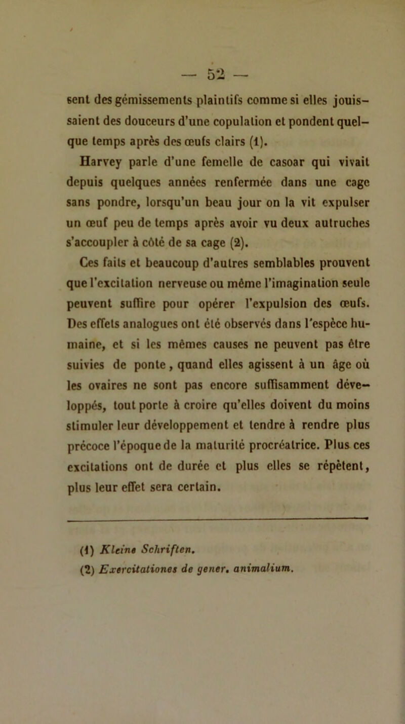 sent (les gémissements plaintifs comme si elles jouis- saient des douceurs d’une copulation et pondent quel- que temps après des œufs clairs (1). Harvey parle d’une femelle de casoar qui vivait depuis quelques années renfermée dans une cage sans pondre, lorsqu’un beau jour on la vit expulser un œuf peu de temps après avoir vu deux autruches s’accoupler à côté de sa cage (2). Ces faits et beaucoup d’autres semblables prouvent que l’excitation nerveuse ou même l’imagination seule peuvent suffire pour opérer l’expulsion des œufs. Des effets analogues ont été observés dans l'espèce hu- maine, et si les mêmes causes ne peuvent pas être suivies de ponte, quand elles agissent à un âge où les ovaires ne sont pas encore suffisamment déve- loppés, tout porte à croire qu’elles doivent du moins stimuler leur développement et tendre à rendre plus précoce l’époque de la maturité procréatrice. Plus ces excitations ont de durée et plus elles se répètent, plus leur effet sera certain. (t) Klein» Schriften. (2) Exercitationes de gener. animalium.