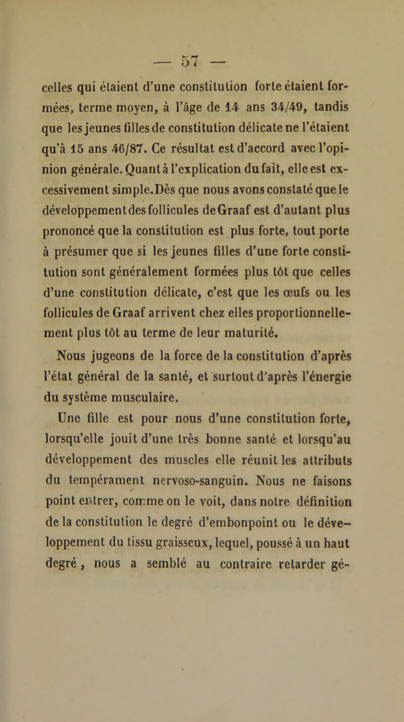 celles qui étaient d’une constitution forte étaient for- mées, terme moyen, à l’âge de 14 ans 34/49, tandis que les jeunes Gllesde constitution délicate ne l’étaient qu’à 15 ans 46/87. Ce résultat est d’accord avec l’opi- nion générale. Quant à l’explication du fait, elle est ex- cessivement simple.Dès que nous avons constaté que le développementdesfollicules deGraaf est d’autant plus prononcé que la constitution est plus forte, tout porte à présumer que si les jeunes filles d’une forte consti- tution sont généralement formées plus tôt que celles d’une constitution délicate, c’est que les œufs ou les follicules de Graaf arrivent chez elles proportionnelle- ment plus tôt au terme de leur maturité. Nous jugeons de la force de la constitution d’après l’état général de la santé, et surtout d’après l’énergie du système musculaire. Une fille est pour nous d’une constitution forte, lorsqu’elle jouit d’une très bonne santé et lorsqu’au développement des muscles elle réunit les attributs du tempérament nervoso-sanguin. Nous ne faisons point entrer, comme on le voit, dans notre définition de la constitution le degré d’embonpoint ou le déve- loppement du tissu graisseux, lequel, poussé à un haut degré, nous a semblé au contraire retarder gé-