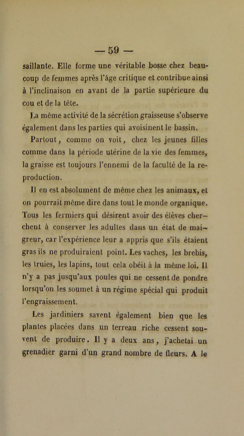 saillante. Elle forme une véritable bosse chez beau- coup de femmes après l’âge critique et contribue ainsi à l’inclinaison en avant de la partie supérieure du cou et de la tête. La même activité de la sécrétion graisseuse s’observe également dans les parties qui avoisinent le bassin. Partout, comme on voit, chez les jeunes filles comme dans la période utérine de la vie des femmes, la graisse est toujours l’ennemi de la faculté de la re- production. Il en est absolument de même chez les animaux, et on pourrait môme dire dans tout te monde organique. Tous les fermiers qui désirent avoir des élèves cher- chent à conserver les adultes dans un étal de mai- greur, car l’expérience leur a appris que s’ils étaient gras ils ne produiraient point. Les vaches, les brebis, les truies, les lapins, tout cela obéit à la même loi. Il n’y a pas jusqu’aux poules qui ne cessent de pondre lorsqu’on les soumet à un régime spécial qui produit l’engraissement. Les jardiniers savent également bien que les plantes placées dans un terreau riche cessent sou- vent de produire. Il y a deux ans, j’achetai un grenadier garni d’un grand nombre de fleurs. A le