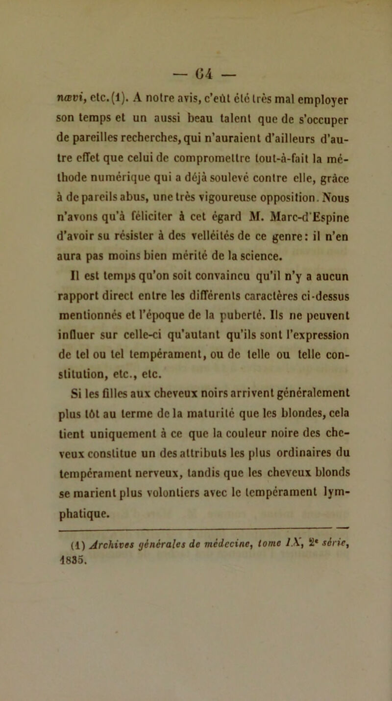 nœvi, etc.(l). A noire avis, c’eût élélrès mal employer son temps et un aussi beau talent que de s’occuper de pareilles recherches, qui n’auraient d’ailleurs d’au- tre effet que celui de compromettre loul-à-fail la mé- thode numérique qui a déjà soulevé contre elle, grâce à de pareils abus, une très vigoureuse opposition. Nous n’avons qu’à féliciter à cet égard M. Marc-d'Espine d’avoir su résister à des velléités de ce genre: il n’en aura pas moins bien mérité de la science. Il est temps qu’on soit convaincu qu’il n’y a aucun rapport direct entre les différents caractères ci-dessus mentionnés et l’é[)oque de la puberté. Ils ne peuvent inOuer sur celle-ci qu’autant qu’ils sont l’expression de tel ou tel tempérament, ou de telle ou telle con- stitution, etc., etc. Si les filles aux cheveux noirs arrivent généralement plus tôt au terme de la maturité que les blondes, cela tient uniquement à ce que la couleur noire des che- veux constitue un des attributs les plus ordinaires du tempérament nerveux, tandis que les cheveux blonds se marient plus volontiers avec le tempérament lym- phatique. (1) Archives générales de médecine, tome 1\, 2* série, 4885.