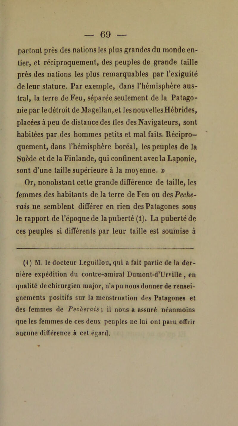 parloul près des nations les plus grandes du monde en- tier, et réciproquement, des peuples de grande taille près des nations les plus remarquables par l’exiguité de leur stature. Par exemple, dans l’hémisphère aus- tral, la terre de Feu, séparée seulement de la Patago- nie par ledétroit de Magellan,et les nouvelles Hébrides, placées à peu de distance des lies des Navigateurs, sont habitées par des hommes petits et mal faits. Récipro- quement, dans l’hémisphère boréal, les peuples de la Suède et de la Finlande, qui confinent avec la Laponie, sont d’une taille supérieure à la moy enne, o Or, nonobstant celte grande différence de taille, les femmes des habitants de la terre de Feu ou des Péche- rais ne semblent différer en rien desPatagones sous le rapport de l’époque de la puberté (1). La puberté de ces peuples si différents par leur taille est soumise à (4) M. le docteur Leguillou, qui a fait partie de la der- nière expédition du contre-amiral Dumonl-d’Urville , en qualité de chirurgien major, n’a pu nous donner de rensei- gnements positifs sur la menstruation des Patagones et des femmes de Pécherais ; il nous a assuré néanmoins que les femmes de ces deux peuples ne lui ont paru offrir aucune différence à cet égard,