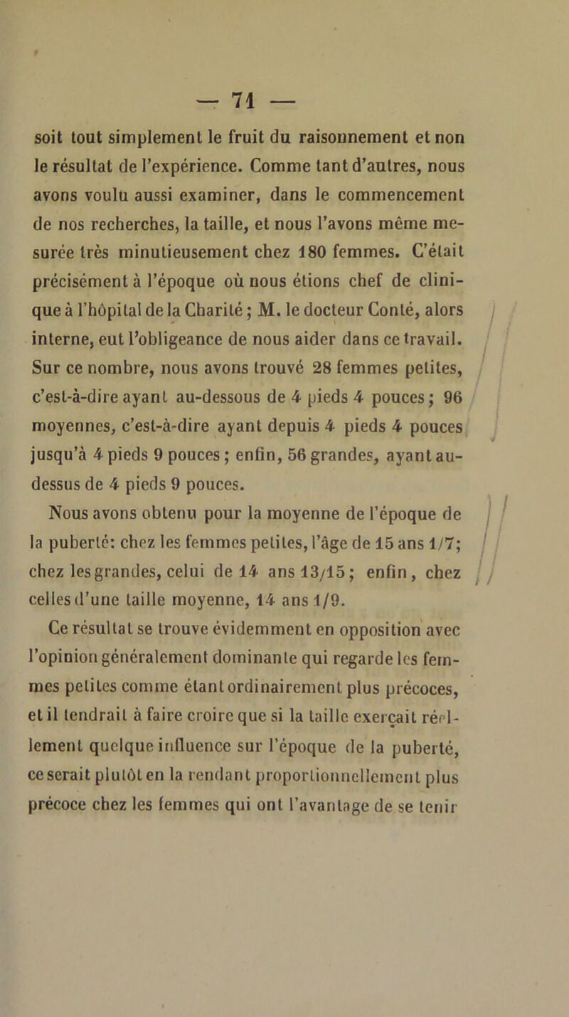 soit tout simplement le fruit du raisounement et non le résultat de l’expérience. Comme tant d’autres, nous avons voulu aussi examiner, dans le commencement de nos recherches, la taille, et nous l’avons même me- surée très minutieusement chez 180 femmes. C’était précisément à l’époque où nous étions chef de clini- que à l’hôpital de la Charité ; M. le docteur Conté, alors interne, eut l’obligeance de nous aider dans ce travail. Sur ce nombre, nous avons trouvé 28 femmes petites, c’est-à-dire ayant au-dessous de 4 pieds 4 pouces ; 96 moyennes, c’est-à-dire ayant depuis 4 pieds 4 pouces / jusqu’à 4 pieds 9 pouces ; enün, 56 grandes, ayant au- dessus de 4 pieds 9 pouces. Nous avons obtenu pour la moyenne de l’époque de la puberté: chez les femmes petites, l’âge de 15 ans 1/7; chez les grandes, celui de 14 ans 13/15; enfin, chez celles d’une taille moyenne, 14 ans 1/9. Ce résultat se trouve évidemment en opposition avec l’opinion généralement dominante qui regarde les fem- mes petites comme étantordinairement plus précoces, et il tendrait à faire croire que si la taille exerçait réel- lement quelque influence sur l’époque de la puberté, ce serait plutôt en la rendant proportionnellement plus précoce chez les femmes qui ont l’avantage de se tenir