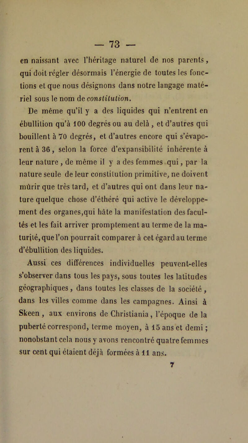 en naissant avec l’héritage naturel de nos parents, qui doit régler désormais l’énergie de toutes les fonc- tions et que nous désignons dans notre langage maté- riel sous le nom àeconslilulion. De même qu’il y a des liquides qui n’entrent en ébullition qu’à 100 degrés ou au delà , et d’autres qui bouillent à 70 degrés, et d’autres encore qui s’évapo- rent à 36, selon la force d’expansibilité inhérente à leur nature, de même il y a des femmes qui, par la nature seule de leur constitution primitive, ne doivent mûrir que très tard, et d’autres qui ont dans leur na- ture quelque chose d’éthéré qui active le développe- ment des organes,qui hâte la manifestation des facul- tés et les fait arriver promptement au terme de la ma- turité, que l’on pourrait comparer à cet égard au terme d’ébullition des liquides. Aussi ces différences individuelles peuvent-elles s’observer dans tous les pays, sous toutes les latitudes géographiques, dans toutes les classes de la société , dans les villes comme dans les campagnes. Ainsi à Skeen , aux environs de Christiania, l’époque de la puberté correspond, terme moyen, à 15 ans et demi ; nonobstant cela nous y avons rencontré quatre femmes sur cent qui étaient déjà formées à 11 ans. r