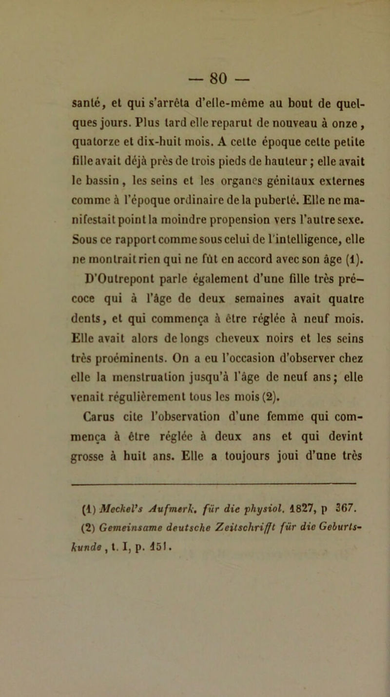 santé, et qui s’arrêta d’elle-méme au bout de quel- ques jours. Plus tard elle reparut de nouveau à onze , quatorze et dix-huit mois. A cette époque cette petite fille avait déjà près de trois pieds de hauteur ; elle avait le bassin , les seins et les organes génitaux externes comme à l’époque ordinaire de la puberté. Elle ne ma- nifestait point la moindre propension vers l’autre sexe. Sous ce rapport comme sous celui de rintelligence, elle ne montrait rien qui ne fût en accord avec son âge (1). D’Outrepont parle également d’une fille très pré- coce qui à l’âge de deux semaines avait quatre dents, et qui commença à être réglée à neuf mois. Elle avait alors de longs cheveux noirs et les seins très proéminents. On a eu l’occasion d’observer chez elle la menstruation jusqu’à l'âge de neuf ans; elle venait régulièrement tous les mois (2). Carus cite l’observation d’une femme qui com- mença à être réglée à deux ans et qui devint grosse à huit ans. Elle a toujours joui d’une très (1) MecheVs Aufmerli. fur die physiol, 1827, p 367. (2) Gemeinsame deutsche Zeilschrifft für die Geburts- kunde , 1.1, p. I5l.