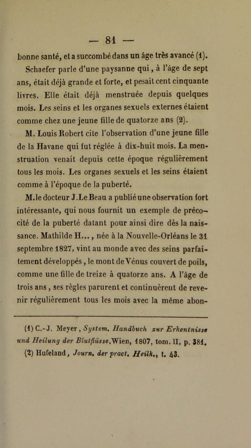 bonne santé, et a succombé dans un âge très avancé (1). Schaefer parle d’une paysanne qui, à l’àge de sept ans, était déjà grande et forte, et pesait cent cinquante livres. Elle était déjà menstruée depuis quelques mois. Les seins et les organes sexuels externes étaient comme chez une jeune fille de quatorze ans (2). M. Louis Robert cite l’observation d’une jeune fille de la Havane qui fut réglée à dix-huit mois. La men- struation venait depuis cette époque régulièrement tous les mois. Les organes sexuels et les seins étaient comme à l’époque de la puberté. M.le docteur J.Le Beau a publié une observation fort intéressante, qui nous fournit un exemple de préco- cité de la puberté datant pour ainsi dire dès la nais- sance. Mathilde H..., née à la Nouvelle-Orléans le 31 septembre 1827, vint au monde avec des seins parfai- tement développés, le mont de Vénus couvert de poils, comme une fille de treize à quatorze ans. A l’âge de trois ans, ses règles parurent et continuèreut de reve- nir régulièrement tous les mois avec la même abon- (1) C.-J. Meyer, System. Handbuch zur Erkentnisst und Heilung der Blutflüsse.'Vfien, 4807, toni. II, p. 384, (2) Hufeland, Journ, der pract, Heilk,, t. 43.