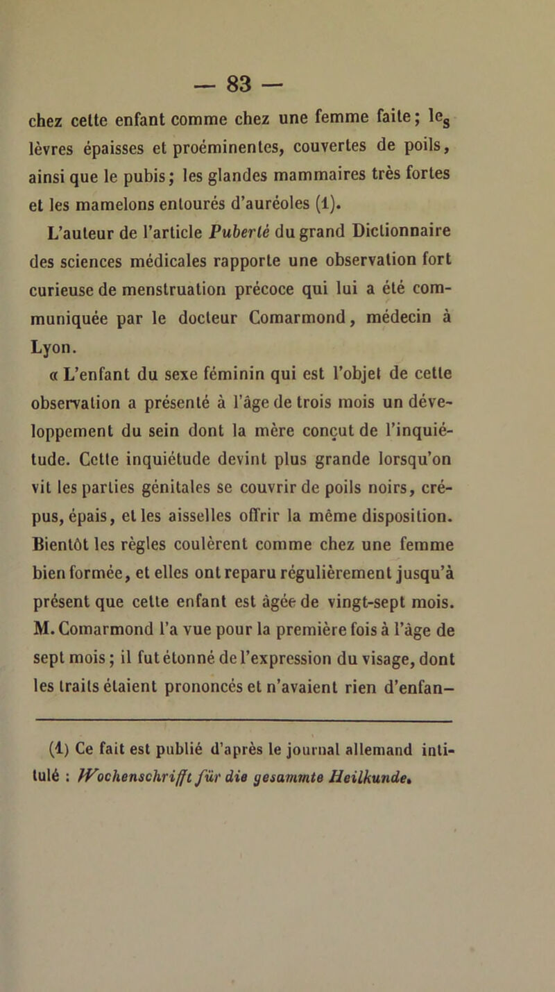 — sa- chez celte enfant comme chez une femme faite ; le^ lèvres épaisses et proéminentes, couvertes de poils, ainsi que le pubis; les glandes mammaires très fortes et les mamelons entourés d’auréoles (1). L’auteur de l’article Puberté du grand Dictionnaire des sciences médicales rapporte une observation fort curieuse de menstruation précoce qui lui a été com- muniquée par le docteur Comarmond, médecin à Lyon. « L’enfant du sexe féminin qui est l’objet de cette observation a présenté à l’âge de trois mois un déve- loppement du sein dont la mère conçut de l’inquié- tude. Cette inquiétude devint plus grande lorsqu’on vit les parties génitales se couvrir de poils noirs, cré- pus, épais, elles aisselles offrir la même disposition. Bientôt les règles coulèrent comme chez une femme bien formée, et elles ont reparu régulièrement jusqu’à présent que celle enfant est âgée de vingt-sept mois. M. Comarmond l’a vue pour la première fois à l’âge de sept mois; il fut étonné de l’expression du visage, dont les traits étaient prononcés et n’avaient rien d’enfan- (1) Ce fait est publié d’après le journal allemand inti- tulé : fVschenschriffi fur die gesammte Heilkunde,