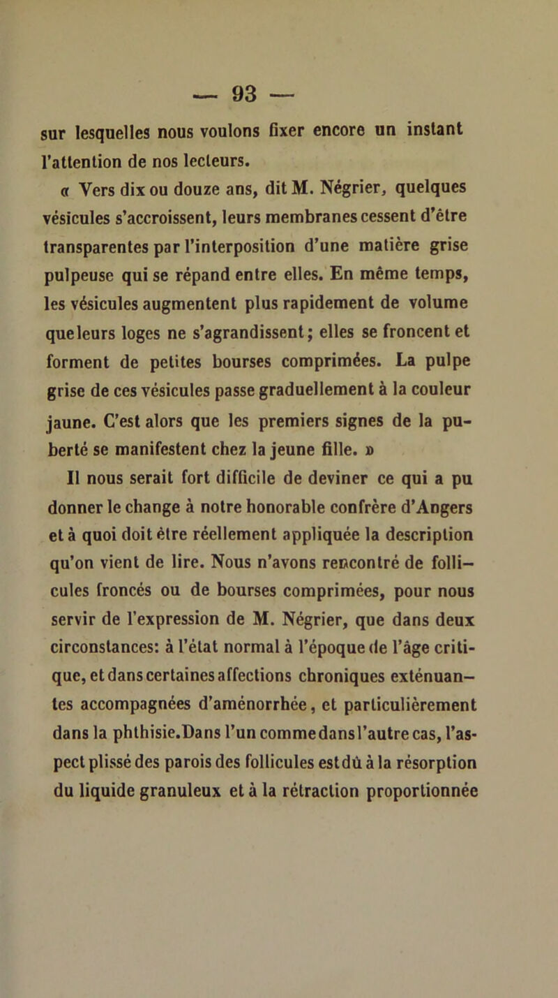 sur lesquelles nous voulons Gxer encore un instant l’attention de nos lecteurs. et Vers dix ou douze ans, dit M. Négrier, quelques vésicules s’accroissent, leurs membranes cessent d’être transparentes par l’interposition d’une matière grise pulpeuse qui se répand entre elles. En même temps, les vésicules augmentent plus rapidement de volume que leurs loges ne s’agrandissent; elles se froncent et forment de petites bourses comprimées. La pulpe grise de ces vésicules passe graduellement à la couleur jaune. C’est alors que les premiers signes de la pu- berté se manifestent chez la jeune fille. » 11 nous serait fort difficile de deviner ce qui a pu donner le change à notre honorable confrère d’Angers et à quoi doit être réellement appliquée la description qu’on vient de lire. Nous n’avons rencontré de folli- cules froncés ou de bourses comprimées, pour nous servir de l’expression de M. Négrier, que dans deux circonstances: à l’état normal à l’époque de l’âge criti- que, et dans certaines affections chroniques exténuan- tes accompagnées d’aménorrhée, et particulièrement dans la phthisie.Dans l’un commedansl’autre cas, l’as- pect plissé des parois des follicules estdù à la résorption du liquide granuleux et à la rétraction proportionnée