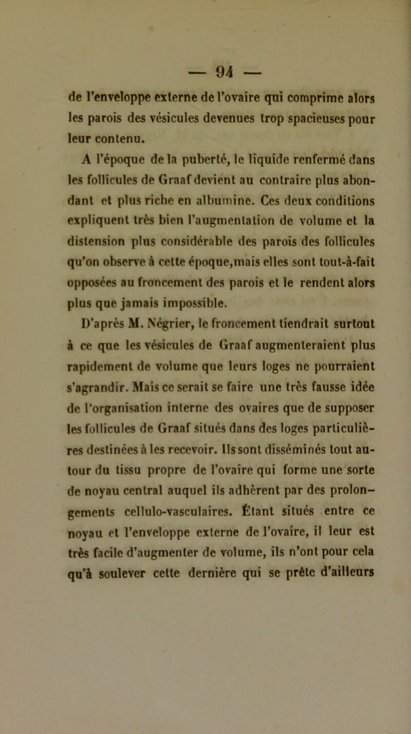 de l’enveloppe externe de l’ovaire qni comprime alors les parois des vésicules devenues trop spacieuses pour leur contenu. A l’époque de la puberté, le liquide renfermé dans les follicules de Graaf devient au contraire plus abon- dant et plus riche en albumine. Ces deux conditions expliquent très bien l’augmenlalion de volume et la distension plus considérable des parois des follicules qu’on observe à celte époque,mais elles sont toul-à-fait opposées au froncement des parois et le rendent alors plus que jamais impossible. D’après M. Négrier, le froncement tiendrait surtout i ce que les vésicules de Graaf augmenteraient plus rapidement de volume que leurs loges ne pourraient s’agrandir. Mais ce serait se faire une très fausse idée de l’organisation interne des ovaires que de supposer les follicules de Graaf situés dans des loges particuliè- res destinées à les recevoir. Ils sont disséminés tout au- tour du tissu propre de l’ovaire qui forme une sorte de noyau central auquel ils adhèrent par des prolon- gements cellulo-vasculaires. Étant situés entre ce noyau et l’enveloppe externe de l’ovaire, il leur est très facile d’augmenter de volume, ils n’ont pour cela qu’à soulever cette dernière qui se prête d’ailleurs