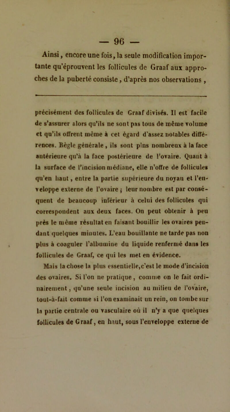 Ainsi, encore une fois, la seule modilicalion impor- tante qu’éprouvent les follicules de Graaf aux appro- ches de la puberté consiste, d’après nos observations , précisément des follicules de Graaf divisés. Il est facile de s’assurer alors qu’ils ne sont pas tous de même volume et qu’ils offrent même à cel égard d'assez notables diffé- rences. Règle générale , ils sont pins nombreux à la face antérieure qu’à la face postérieure de l’ovaire. Quant à la surface de l’incision médiane, elle n’offre de follicules qu’en haut, entre la partie supérieure du noyau et l’en- veloppe externe de l'ovaire; leur nombre est par consé- quent de beaucoup inférieur à celui des follicules qui correspondent aux deux faces. On peut obtenir à peu près 1e même résultat en faisant bouillir les ovaires pen- dant quelques minutes. L’eau bouillante ne tarde pas non plus à coaguler l’albumine du liquide renfermé dans les follicules de Graaf, ce qui les met en évidence. Mais la chose la plus essentielle,c’est le mode d'incision des ovaires. Si l’on ne pratique, comme on le fait ordi- nairement , qu’une seule incision au milieu de l’ovaire, tout-à-fait comme si l’on examinait un rein, on tombe sur la partie centrale ou vasculaire où il n’y a que quelques follicules de Graaf, en haut, sous l’enveloppe externe de