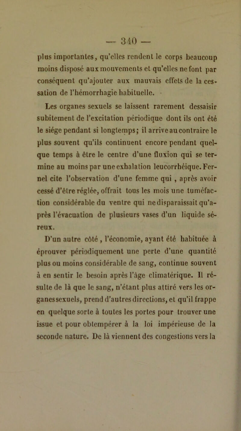 plus imporlanics, qu’elles rendent le corps beaucoup moins disposé aux mouvements et qu’elles ne font par conséquent qu’ajouter aux mauvais effets de la ces- sation de l’hémorrhagie habituelle. Les organes sexuels se laissent rarement dessaisir subitement de l’excitation périodique dont ils ont été le siège pendant si longletnps; il arrive au contraire le plus souvent qu’ils continuent encore pendant quel- que temps à être le centre d’une fluxion qui se ter- mine au moins par une exhalation leucorrhéique.Fer- nel cite l’observation d’une femme qui , après avoir cessé d’être réglée, offrait tous les mois une tuméfac- tion considérable du ventre qui ne disparaissait qu’a- près l’évacuation de plusieurs vases d’un liquide sé- reux. D’un autre côté , l’économie, ayant été habituée à éprouver périodiquement une perte d’une quantité plus ou moins considérable de sang, continue souvent à en sentir le besoin après l’âge climatérique. Il ré- sulte de là que le sang, n’étant plus attiré vers les or- ganessexuels, prend d’autres directions, et qu’il frappe en quelque sorte à toutes les portes pour trouver une issue et pour obtempérer à la loi impérieuse de la seconde nature. De là viennent des congestions vers la